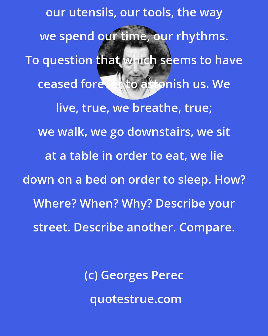 Georges Perec: What we need to question is bricks, concrete, glass, our table manners, our utensils, our tools, the way we spend our time, our rhythms. To question that which seems to have ceased forever to astonish us. We live, true, we breathe, true; we walk, we go downstairs, we sit at a table in order to eat, we lie down on a bed on order to sleep. How? Where? When? Why? Describe your street. Describe another. Compare.