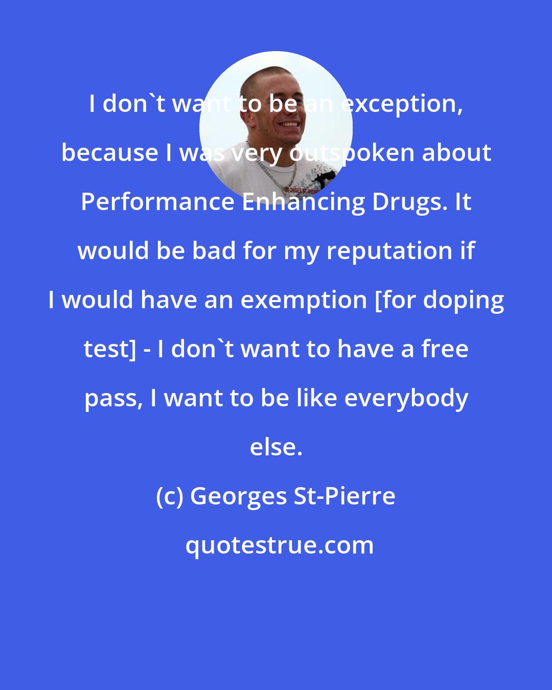 Georges St-Pierre: I don't want to be an exception, because I was very outspoken about Performance Enhancing Drugs. It would be bad for my reputation if I would have an exemption [for doping test] - I don't want to have a free pass, I want to be like everybody else.