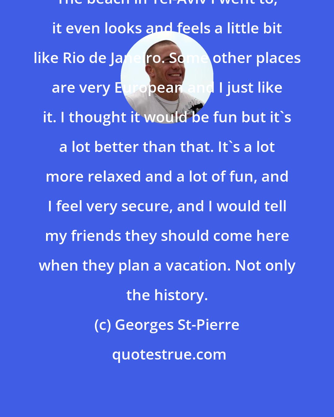 Georges St-Pierre: The beach in Tel-Aviv I went to, it even looks and feels a little bit like Rio de Janeiro. Some other places are very European and I just like it. I thought it would be fun but it's a lot better than that. It's a lot more relaxed and a lot of fun, and I feel very secure, and I would tell my friends they should come here when they plan a vacation. Not only the history.
