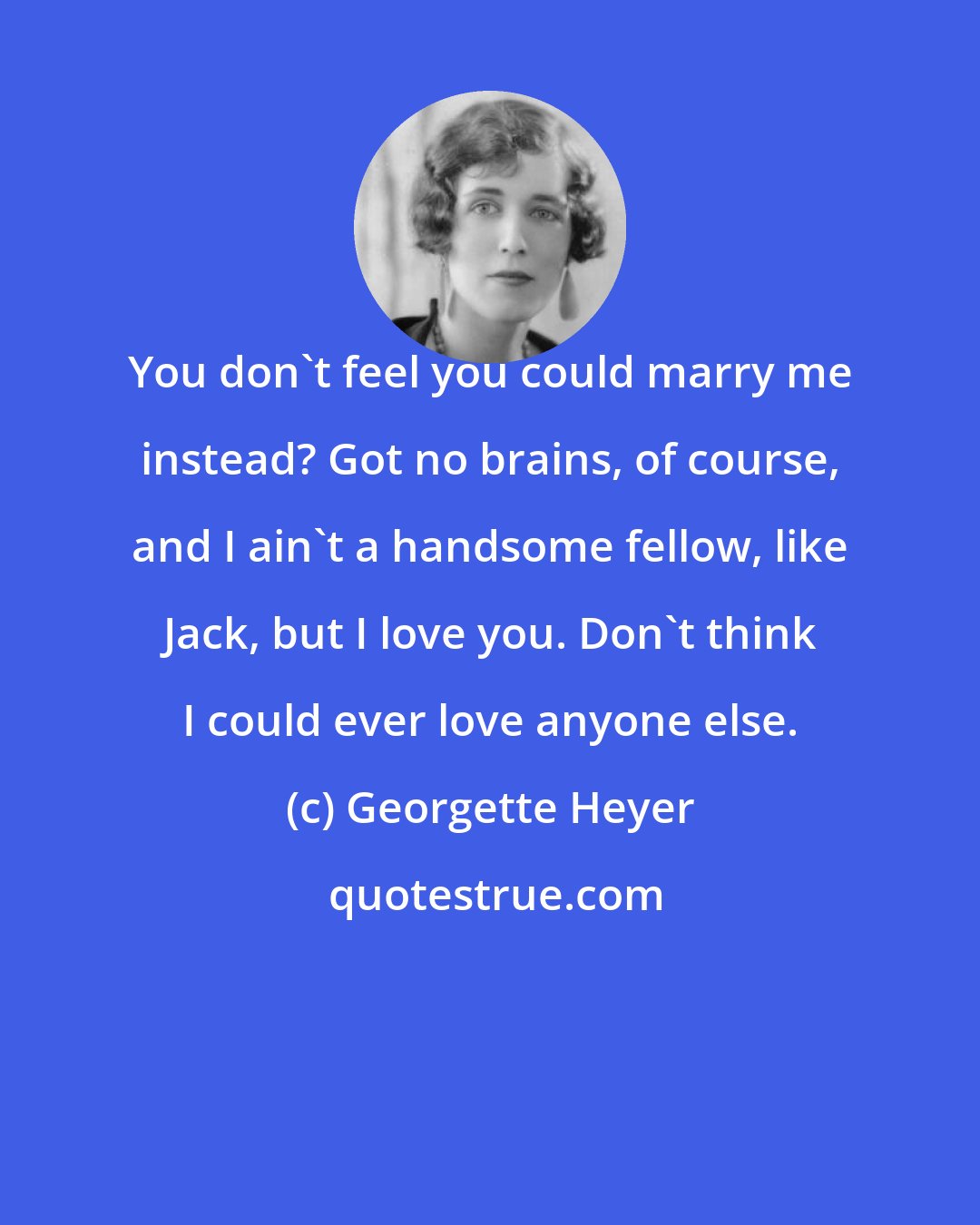 Georgette Heyer: You don't feel you could marry me instead? Got no brains, of course, and I ain't a handsome fellow, like Jack, but I love you. Don't think I could ever love anyone else.