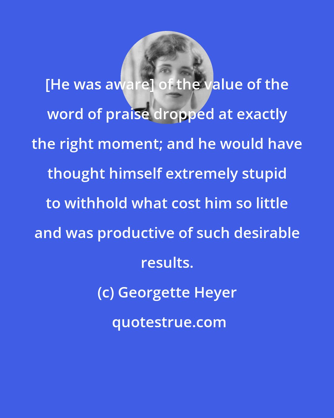 Georgette Heyer: [He was aware] of the value of the word of praise dropped at exactly the right moment; and he would have thought himself extremely stupid to withhold what cost him so little and was productive of such desirable results.