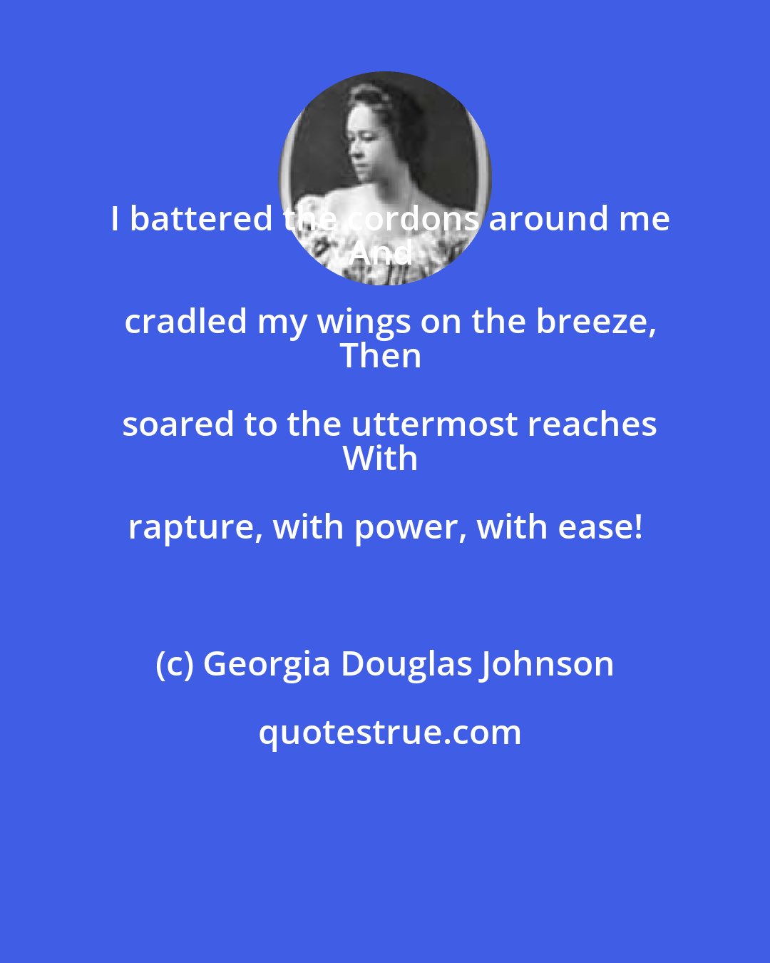 Georgia Douglas Johnson: I battered the cordons around me
And cradled my wings on the breeze,
Then soared to the uttermost reaches
With rapture, with power, with ease!