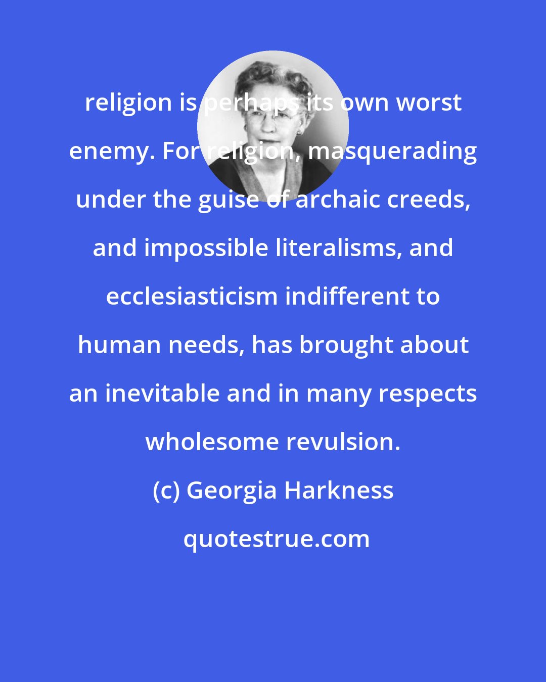 Georgia Harkness: religion is perhaps its own worst enemy. For religion, masquerading under the guise of archaic creeds, and impossible literalisms, and ecclesiasticism indifferent to human needs, has brought about an inevitable and in many respects wholesome revulsion.