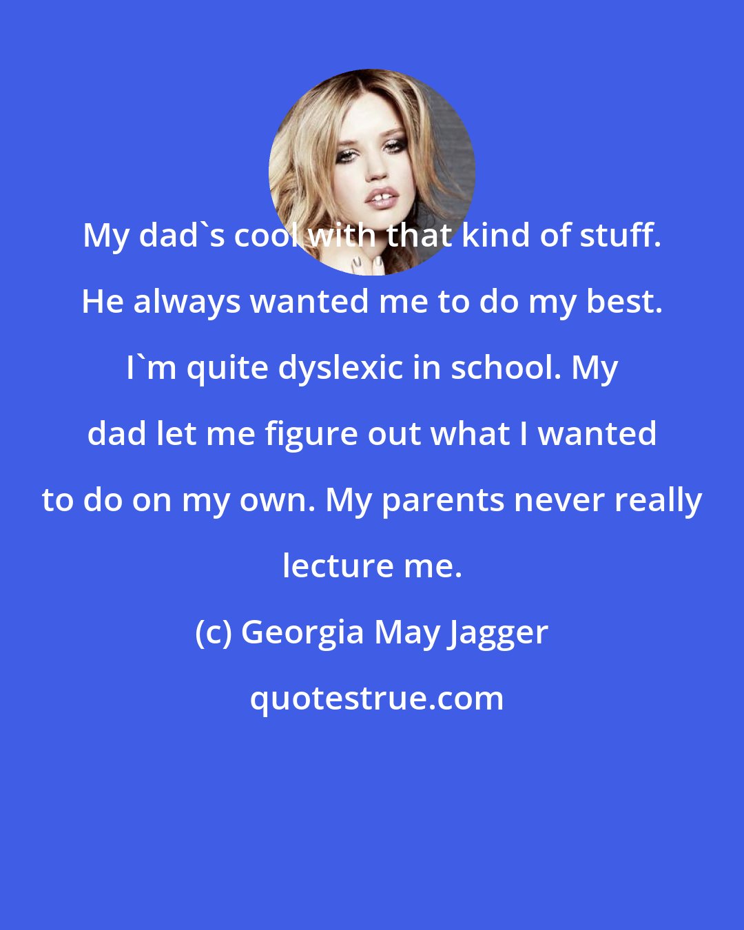 Georgia May Jagger: My dad's cool with that kind of stuff. He always wanted me to do my best. I'm quite dyslexic in school. My dad let me figure out what I wanted to do on my own. My parents never really lecture me.