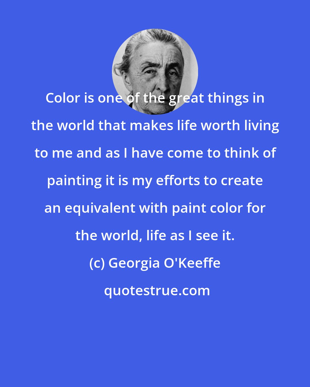 Georgia O'Keeffe: Color is one of the great things in the world that makes life worth living to me and as I have come to think of painting it is my efforts to create an equivalent with paint color for the world, life as I see it.