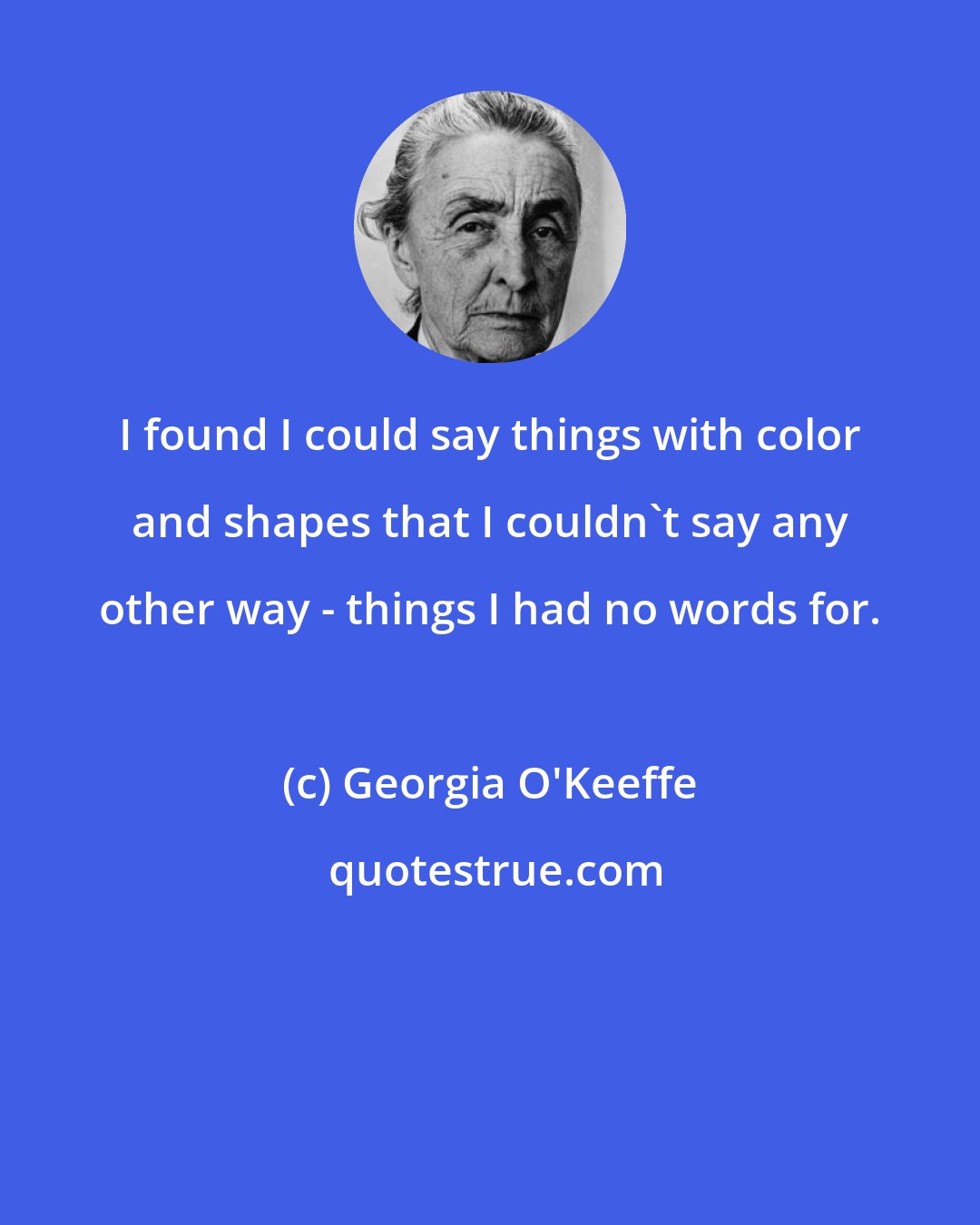 Georgia O'Keeffe: I found I could say things with color and shapes that I couldn't say any other way - things I had no words for.