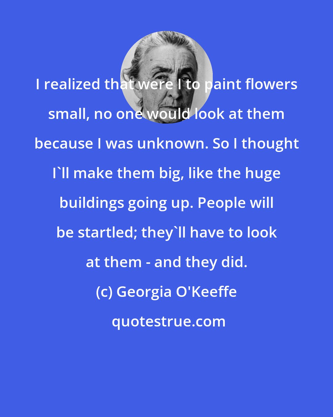 Georgia O'Keeffe: I realized that were I to paint flowers small, no one would look at them because I was unknown. So I thought I'll make them big, like the huge buildings going up. People will be startled; they'll have to look at them - and they did.
