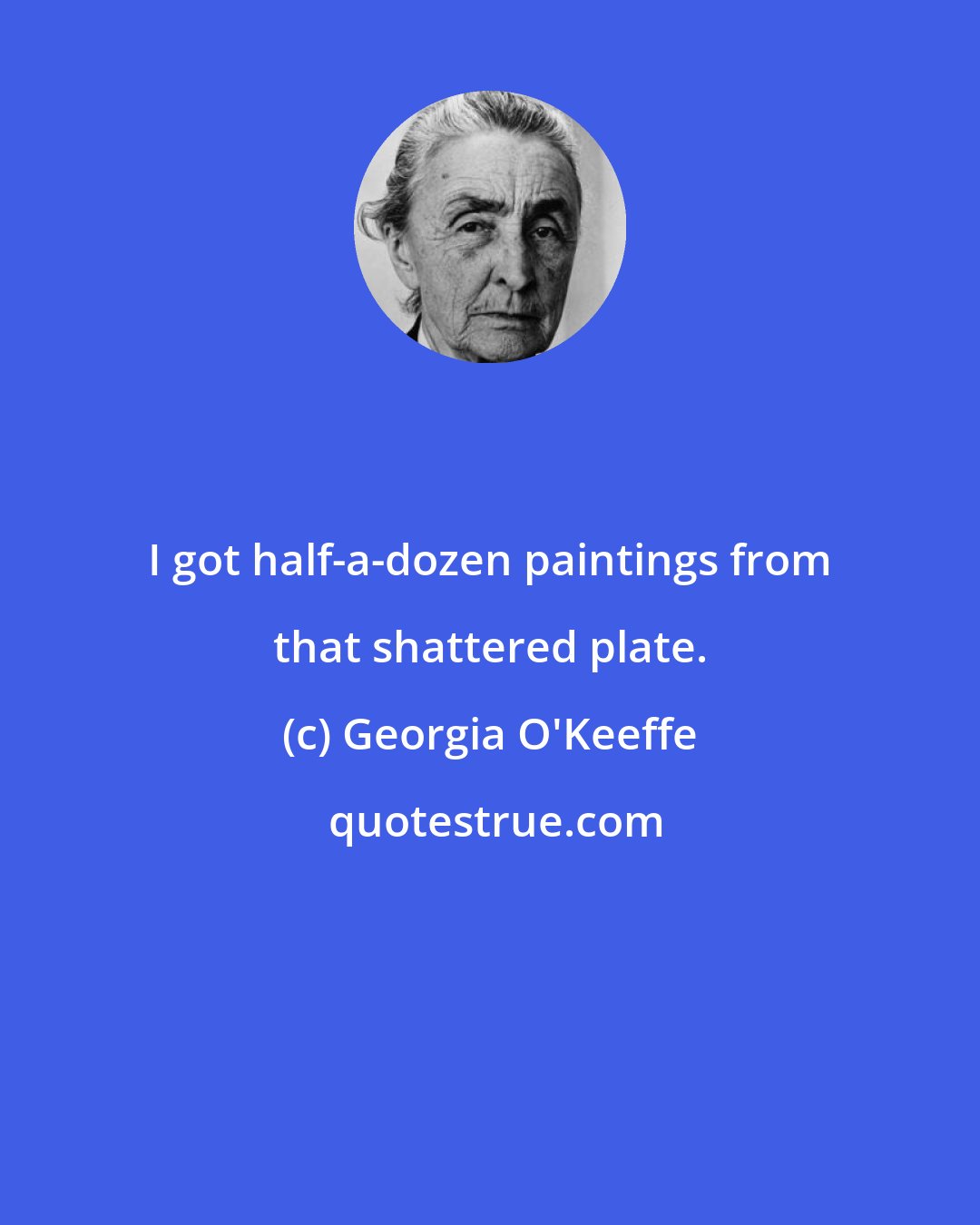 Georgia O'Keeffe: I got half-a-dozen paintings from that shattered plate.