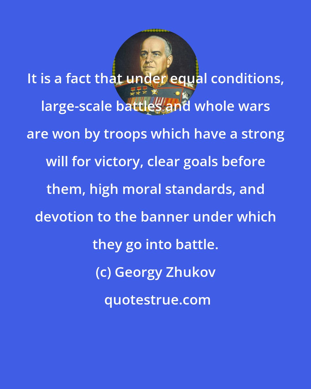 Georgy Zhukov: It is a fact that under equal conditions, large-scale battles and whole wars are won by troops which have a strong will for victory, clear goals before them, high moral standards, and devotion to the banner under which they go into battle.