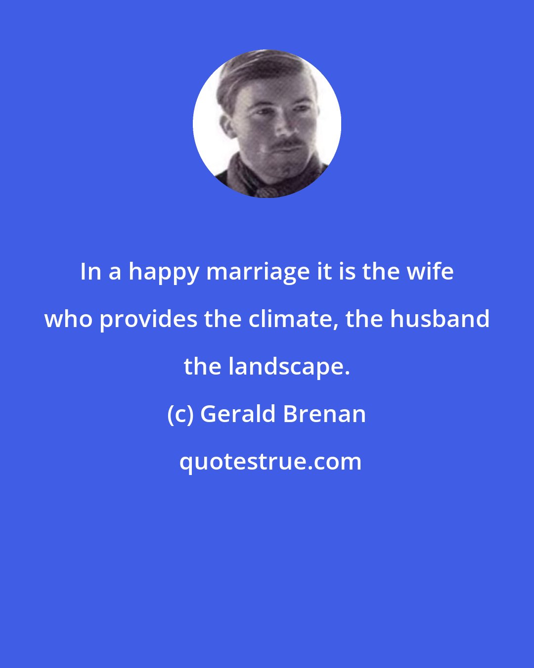 Gerald Brenan: In a happy marriage it is the wife who provides the climate, the husband the landscape.