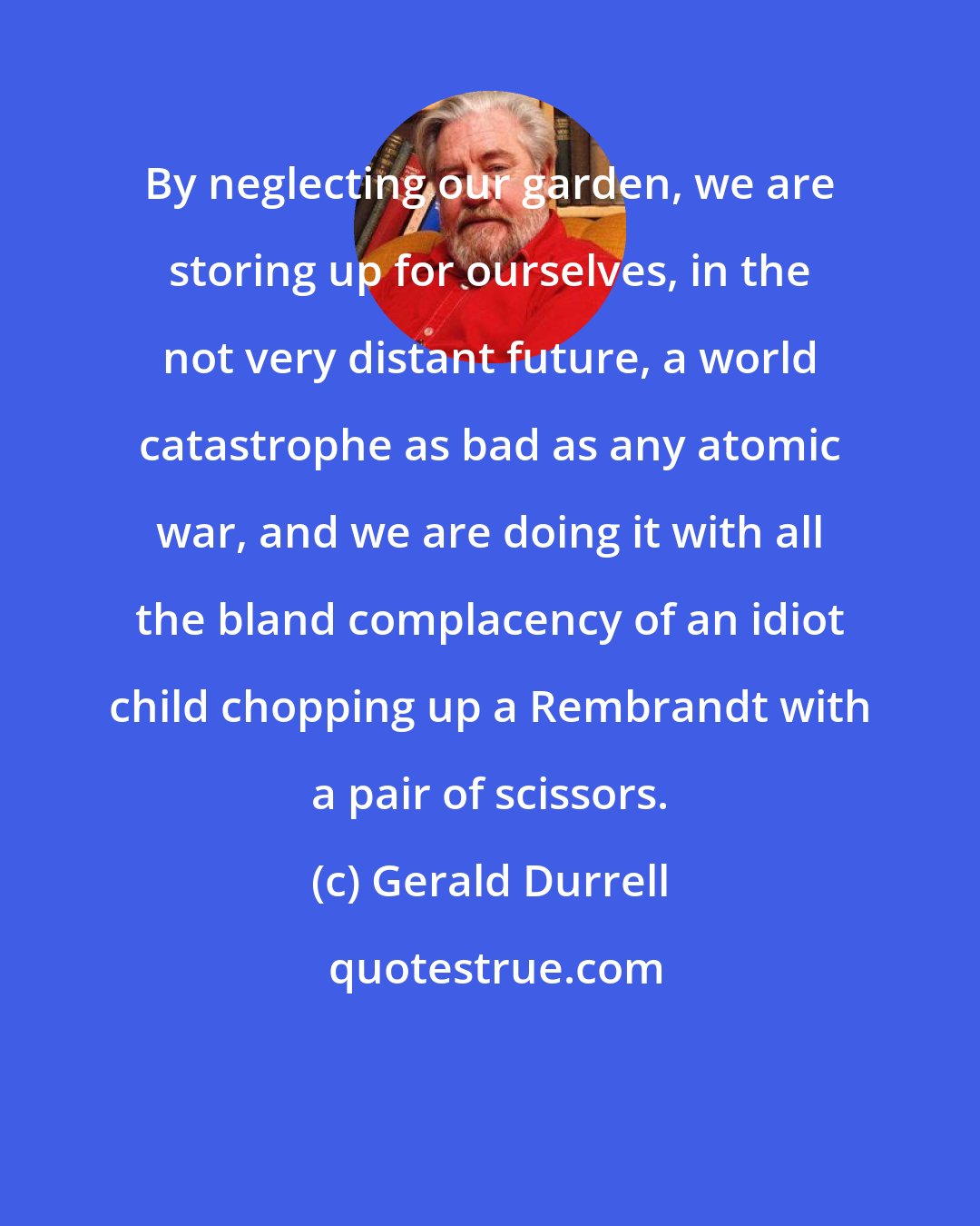 Gerald Durrell: By neglecting our garden, we are storing up for ourselves, in the not very distant future, a world catastrophe as bad as any atomic war, and we are doing it with all the bland complacency of an idiot child chopping up a Rembrandt with a pair of scissors.
