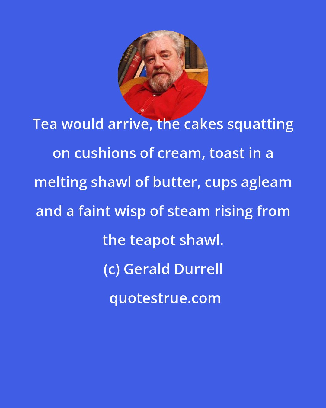 Gerald Durrell: Tea would arrive, the cakes squatting on cushions of cream, toast in a melting shawl of butter, cups agleam and a faint wisp of steam rising from the teapot shawl.