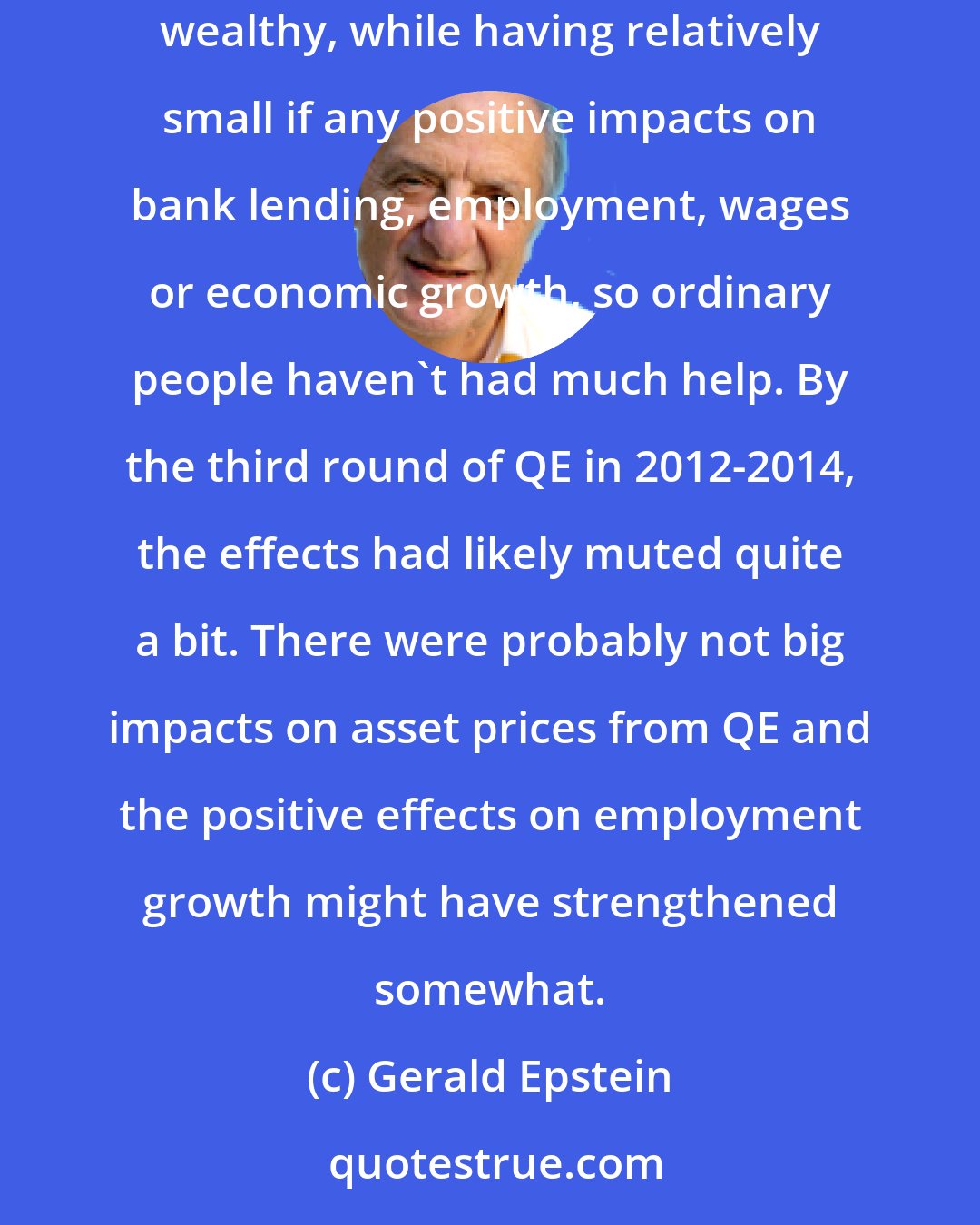 Gerald Epstein: Initially, QE contributed to a pretty significant increase in inequality. It raised asset prices, which are owned primarily by the wealthy, while having relatively small if any positive impacts on bank lending, employment, wages or economic growth, so ordinary people haven't had much help. By the third round of QE in 2012-2014, the effects had likely muted quite a bit. There were probably not big impacts on asset prices from QE and the positive effects on employment growth might have strengthened somewhat.