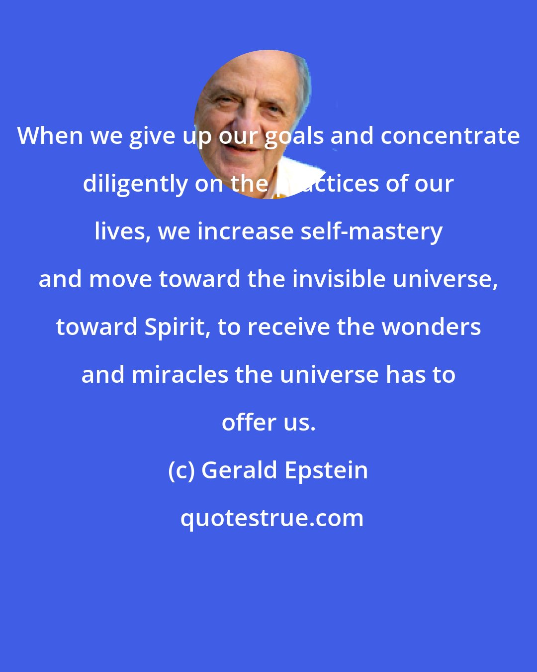 Gerald Epstein: When we give up our goals and concentrate diligently on the practices of our lives, we increase self-mastery and move toward the invisible universe, toward Spirit, to receive the wonders and miracles the universe has to offer us.