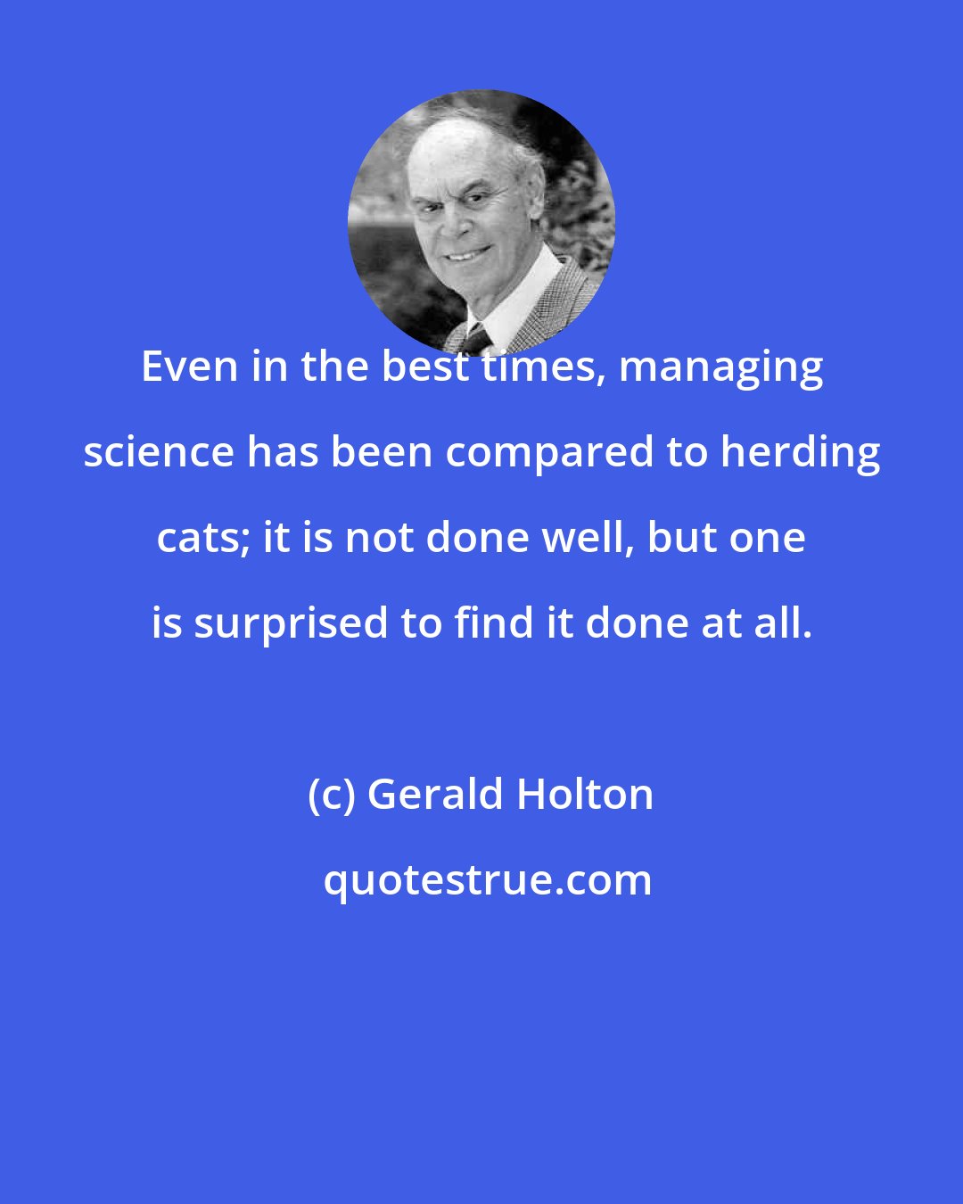 Gerald Holton: Even in the best times, managing science has been compared to herding cats; it is not done well, but one is surprised to find it done at all.