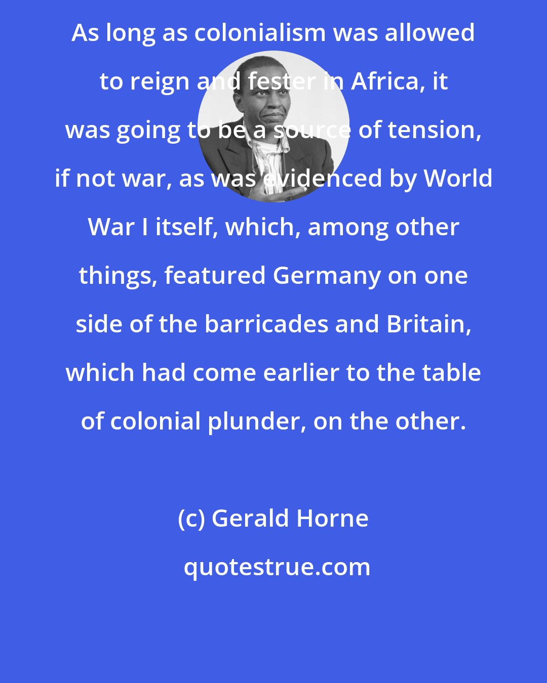 Gerald Horne: As long as colonialism was allowed to reign and fester in Africa, it was going to be a source of tension, if not war, as was evidenced by World War I itself, which, among other things, featured Germany on one side of the barricades and Britain, which had come earlier to the table of colonial plunder, on the other.