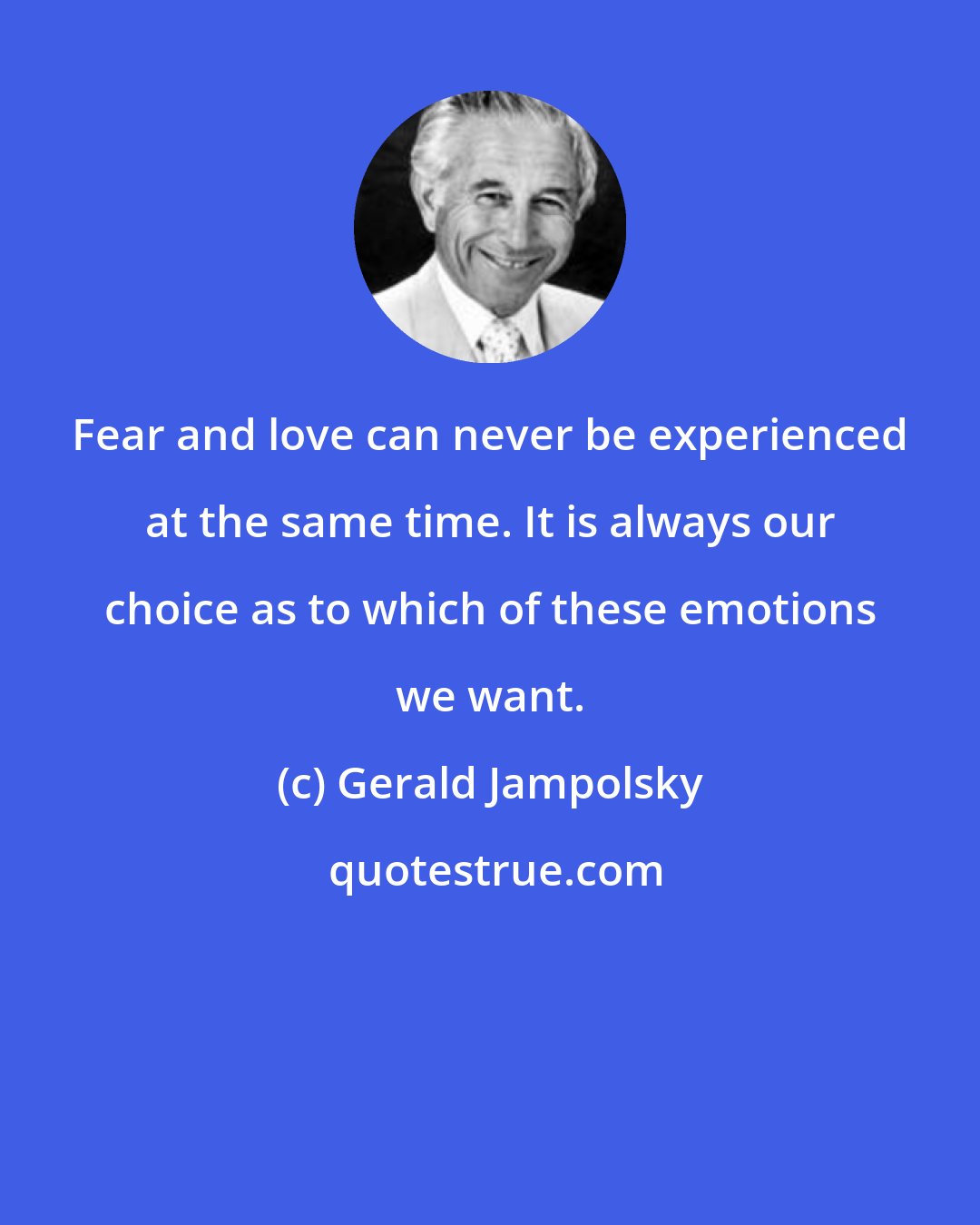 Gerald Jampolsky: Fear and love can never be experienced at the same time. It is always our choice as to which of these emotions we want.