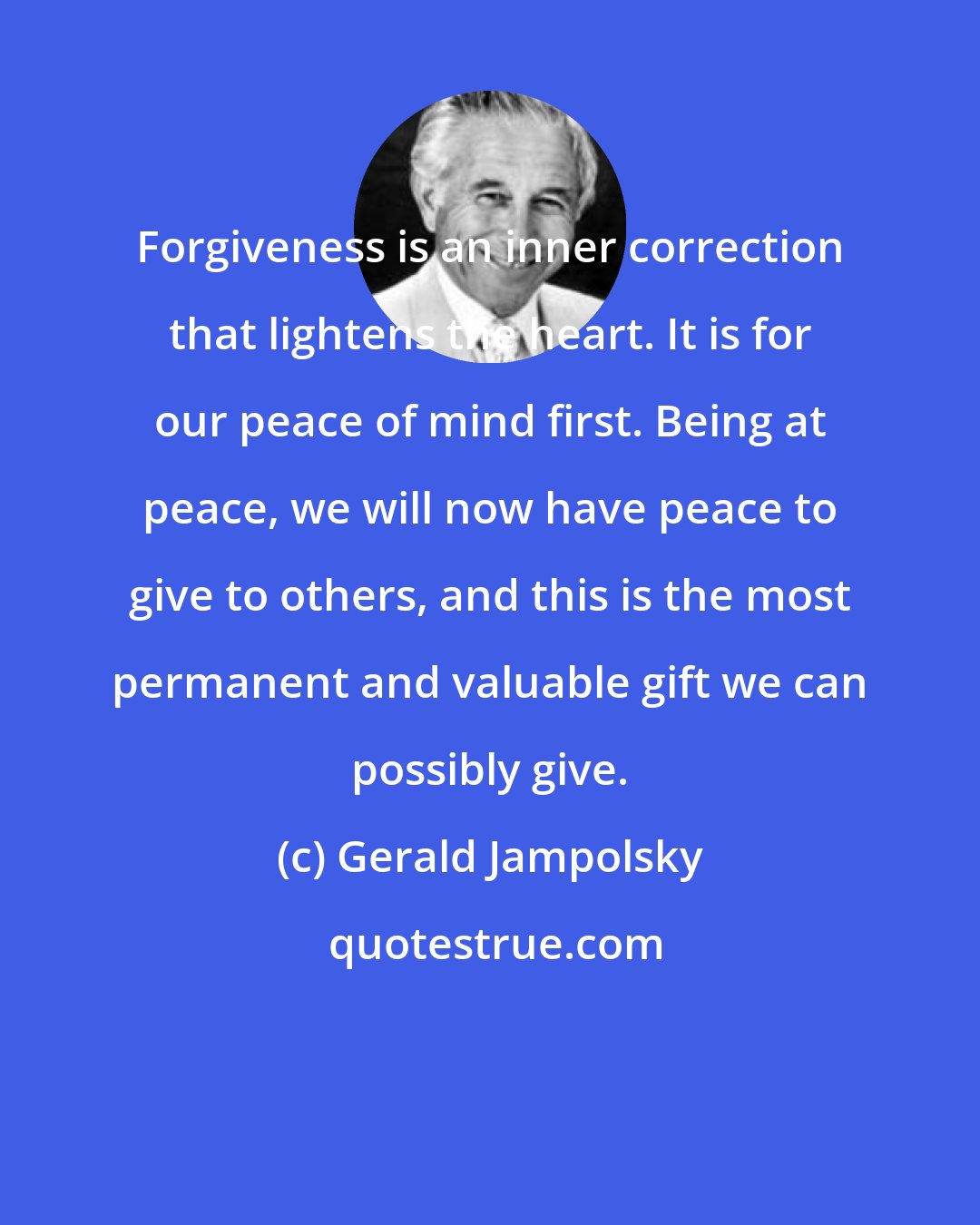 Gerald Jampolsky: Forgiveness is an inner correction that lightens the heart. It is for our peace of mind first. Being at peace, we will now have peace to give to others, and this is the most permanent and valuable gift we can possibly give.
