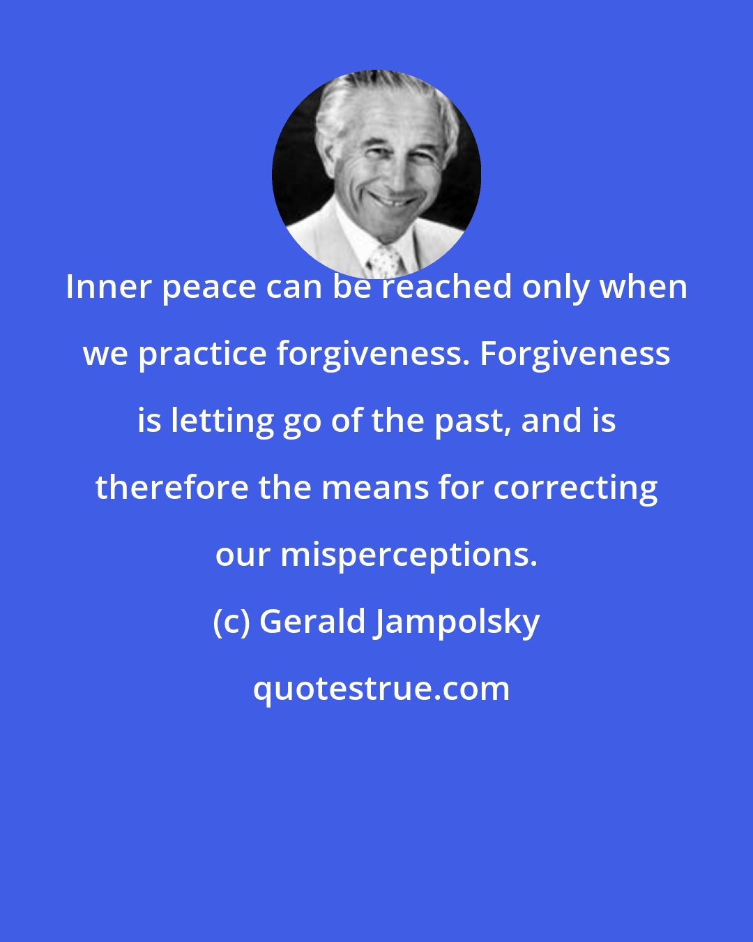 Gerald Jampolsky: Inner peace can be reached only when we practice forgiveness. Forgiveness is letting go of the past, and is therefore the means for correcting our misperceptions.
