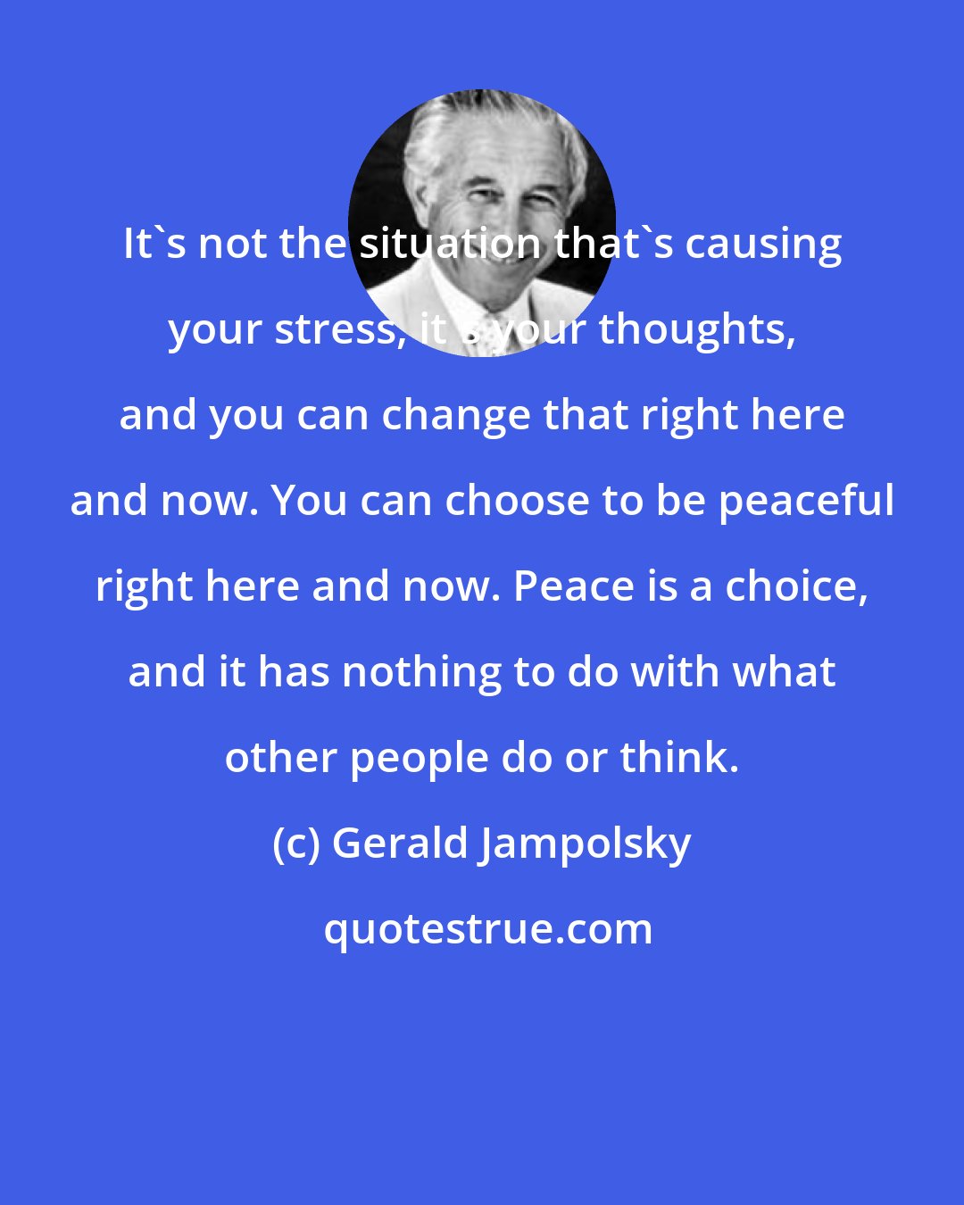 Gerald Jampolsky: It's not the situation that's causing your stress, it's your thoughts, and you can change that right here and now. You can choose to be peaceful right here and now. Peace is a choice, and it has nothing to do with what other people do or think.