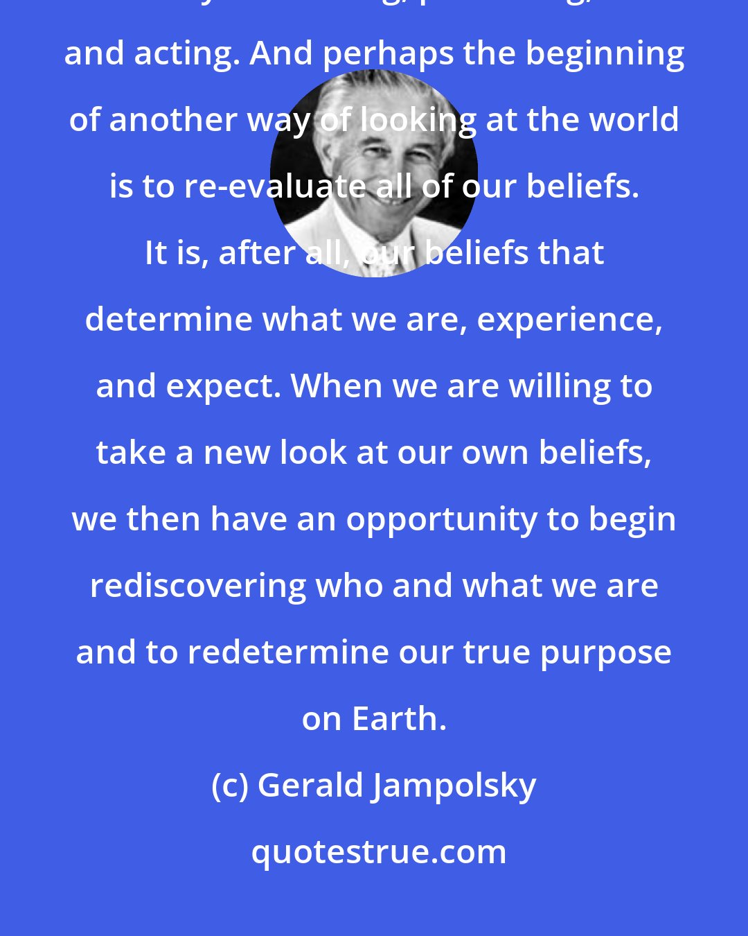 Gerald Jampolsky: More and more people are beginning to feel that there must be another way of thinking, perceiving, and acting. And perhaps the beginning of another way of looking at the world is to re-evaluate all of our beliefs. It is, after all, our beliefs that determine what we are, experience, and expect. When we are willing to take a new look at our own beliefs, we then have an opportunity to begin rediscovering who and what we are and to redetermine our true purpose on Earth.