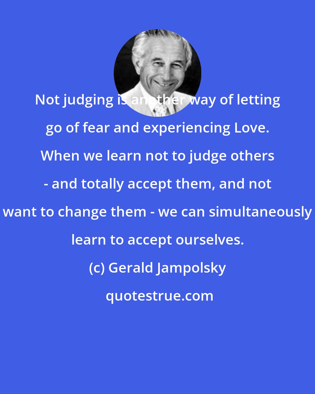 Gerald Jampolsky: Not judging is another way of letting go of fear and experiencing Love. When we learn not to judge others - and totally accept them, and not want to change them - we can simultaneously learn to accept ourselves.