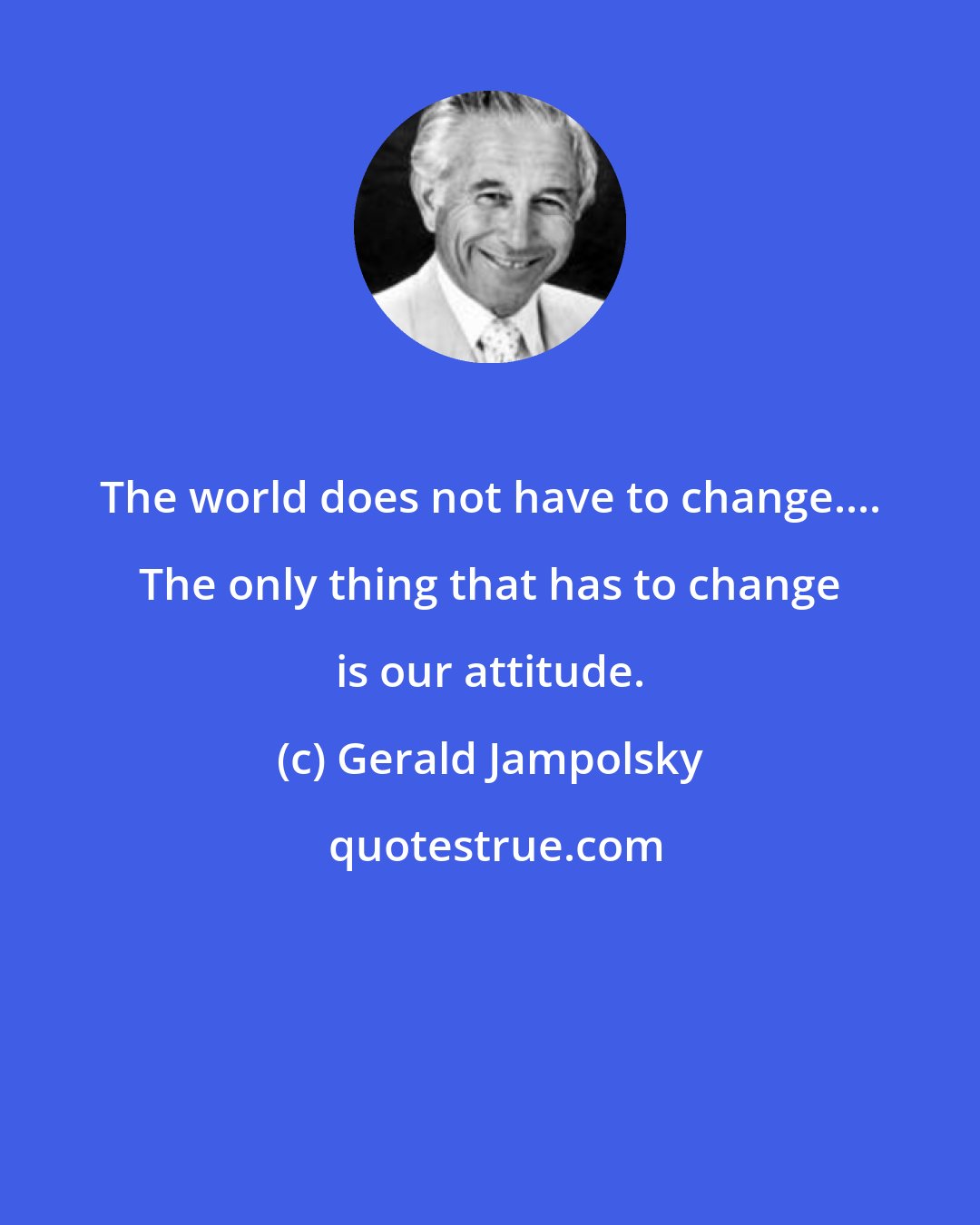 Gerald Jampolsky: The world does not have to change.... The only thing that has to change is our attitude.
