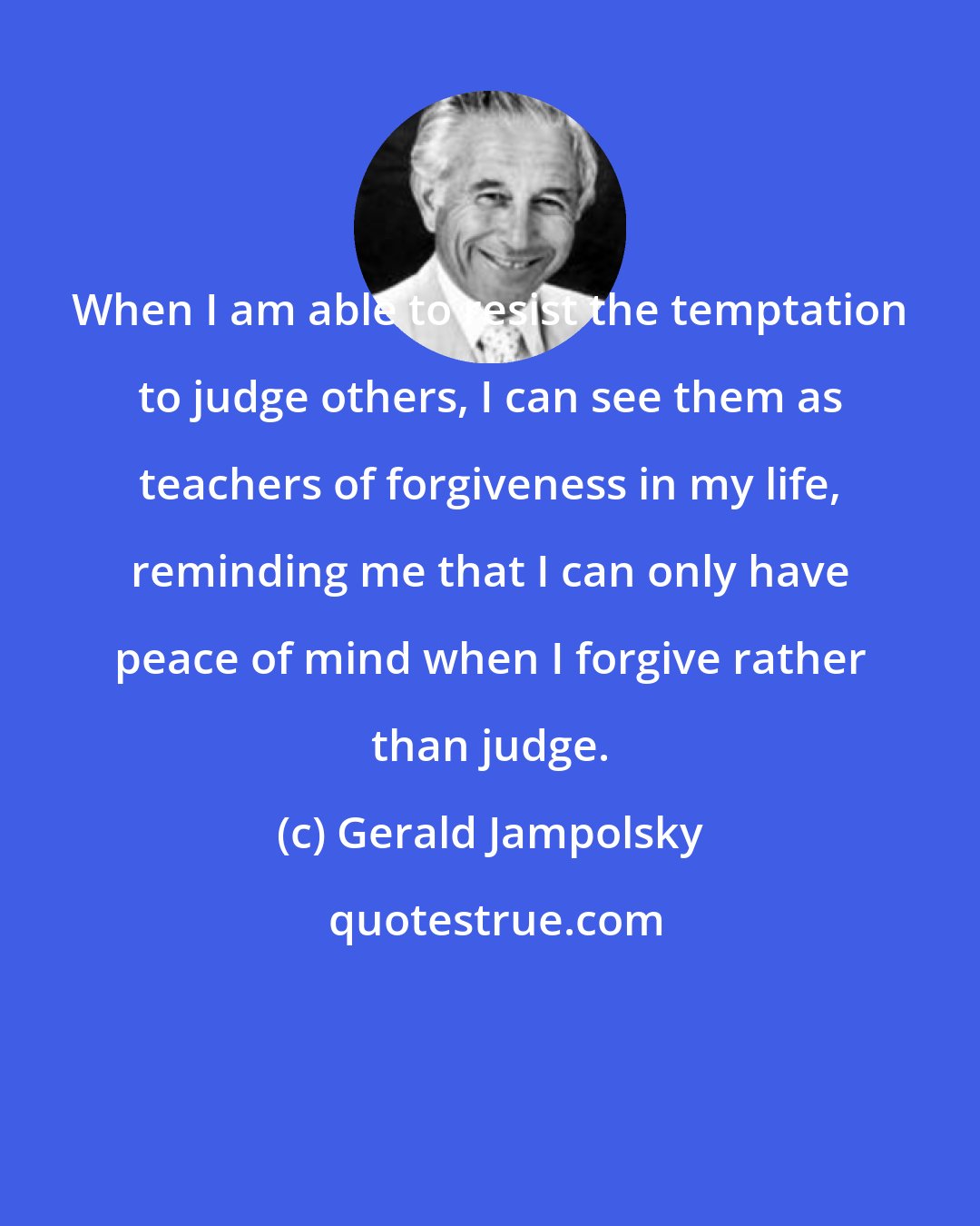Gerald Jampolsky: When I am able to resist the temptation to judge others, I can see them as teachers of forgiveness in my life, reminding me that I can only have peace of mind when I forgive rather than judge.