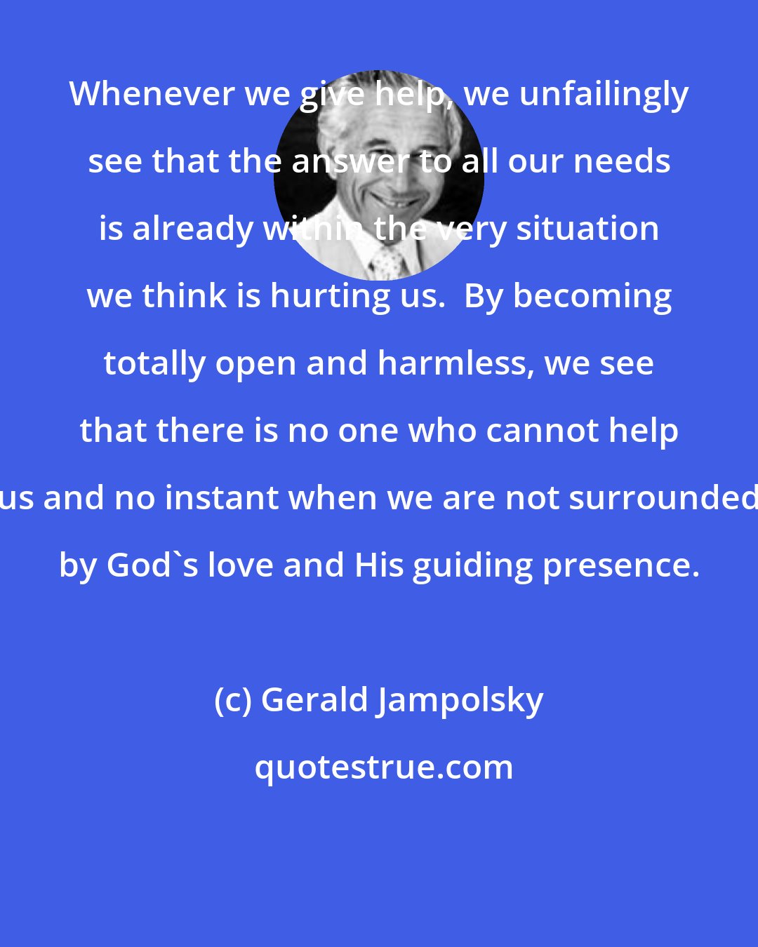 Gerald Jampolsky: Whenever we give help, we unfailingly see that the answer to all our needs is already within the very situation we think is hurting us.  By becoming totally open and harmless, we see that there is no one who cannot help us and no instant when we are not surrounded by God's love and His guiding presence.