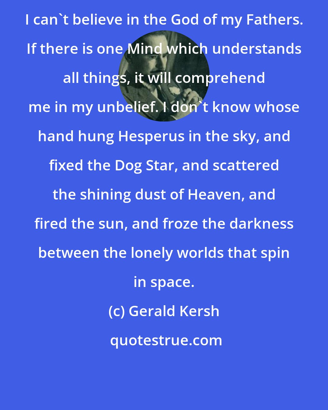 Gerald Kersh: I can't believe in the God of my Fathers. If there is one Mind which understands all things, it will comprehend me in my unbelief. I don't know whose hand hung Hesperus in the sky, and fixed the Dog Star, and scattered the shining dust of Heaven, and fired the sun, and froze the darkness between the lonely worlds that spin in space.