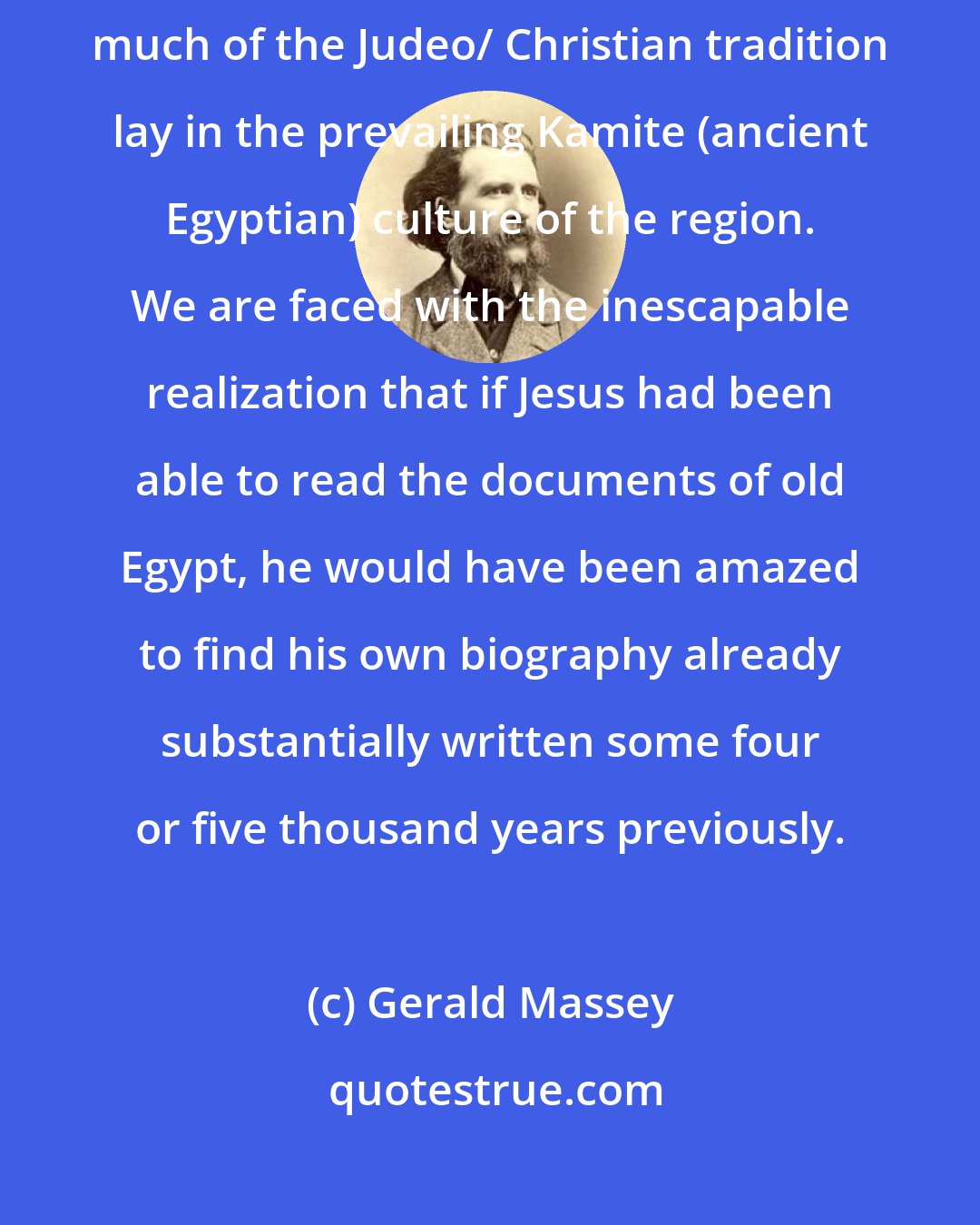 Gerald Massey: Christianity was neither original nor unique, but that the roots of much of the Judeo/ Christian tradition lay in the prevailing Kamite (ancient Egyptian) culture of the region. We are faced with the inescapable realization that if Jesus had been able to read the documents of old Egypt, he would have been amazed to find his own biography already substantially written some four or five thousand years previously.