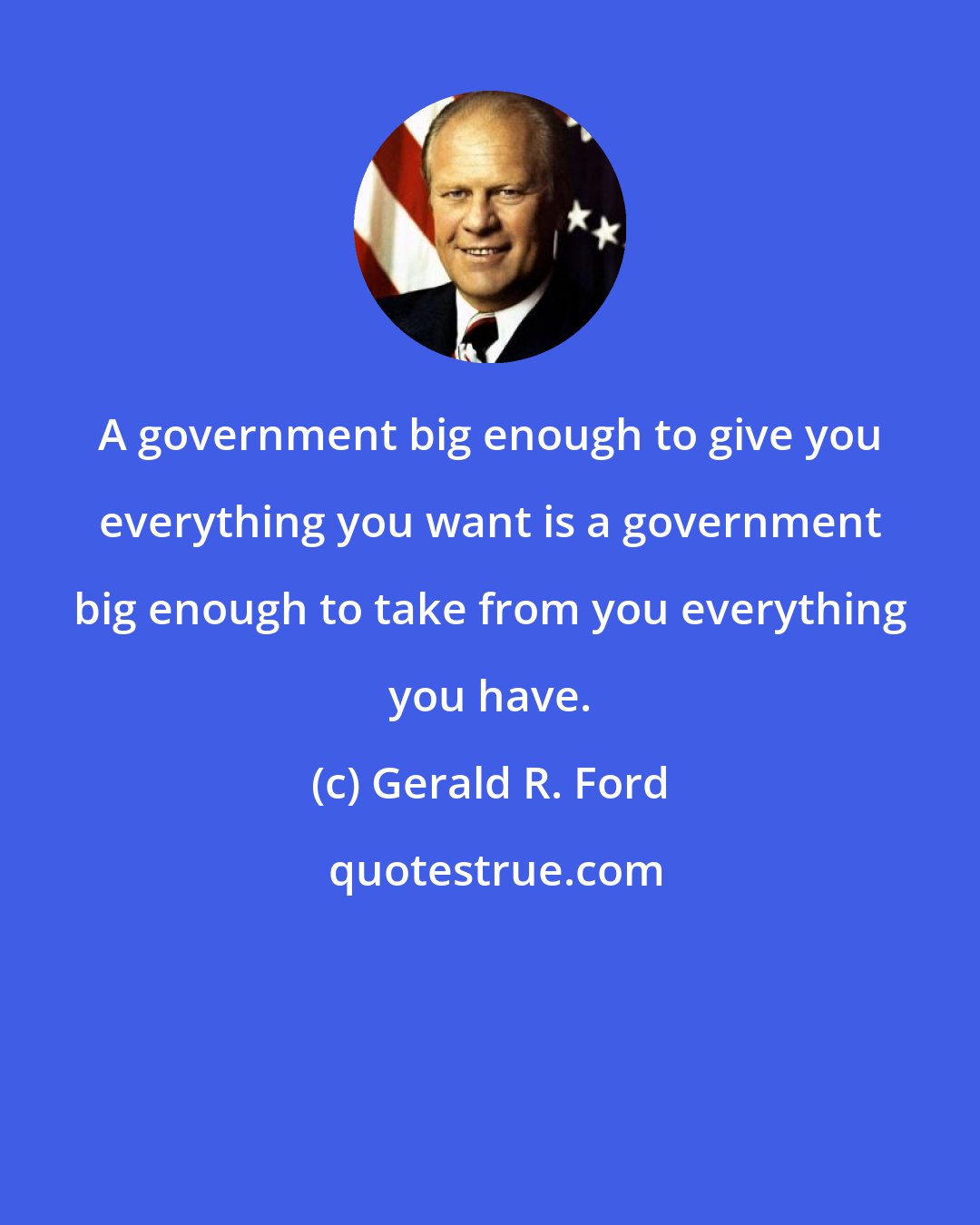 Gerald R. Ford: A government big enough to give you everything you want is a government big enough to take from you everything you have.