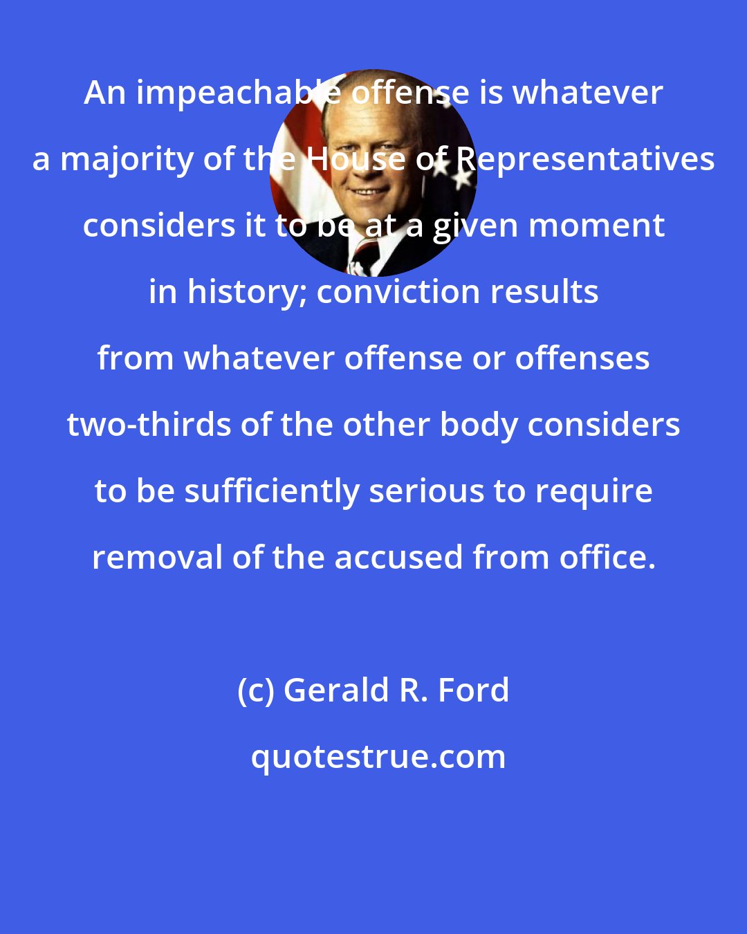 Gerald R. Ford: An impeachable offense is whatever a majority of the House of Representatives considers it to be at a given moment in history; conviction results from whatever offense or offenses two-thirds of the other body considers to be sufficiently serious to require removal of the accused from office.