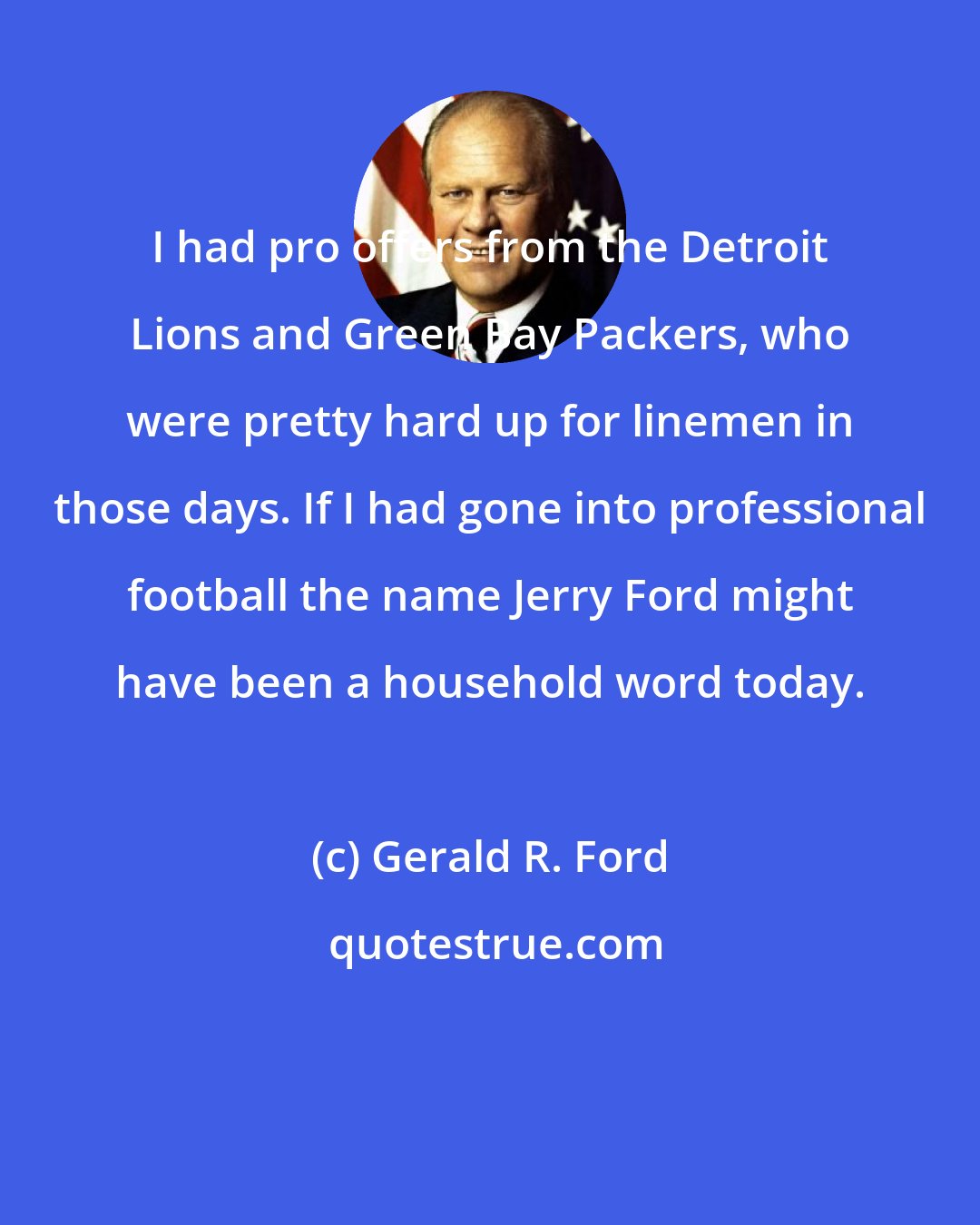 Gerald R. Ford: I had pro offers from the Detroit Lions and Green Bay Packers, who were pretty hard up for linemen in those days. If I had gone into professional football the name Jerry Ford might have been a household word today.