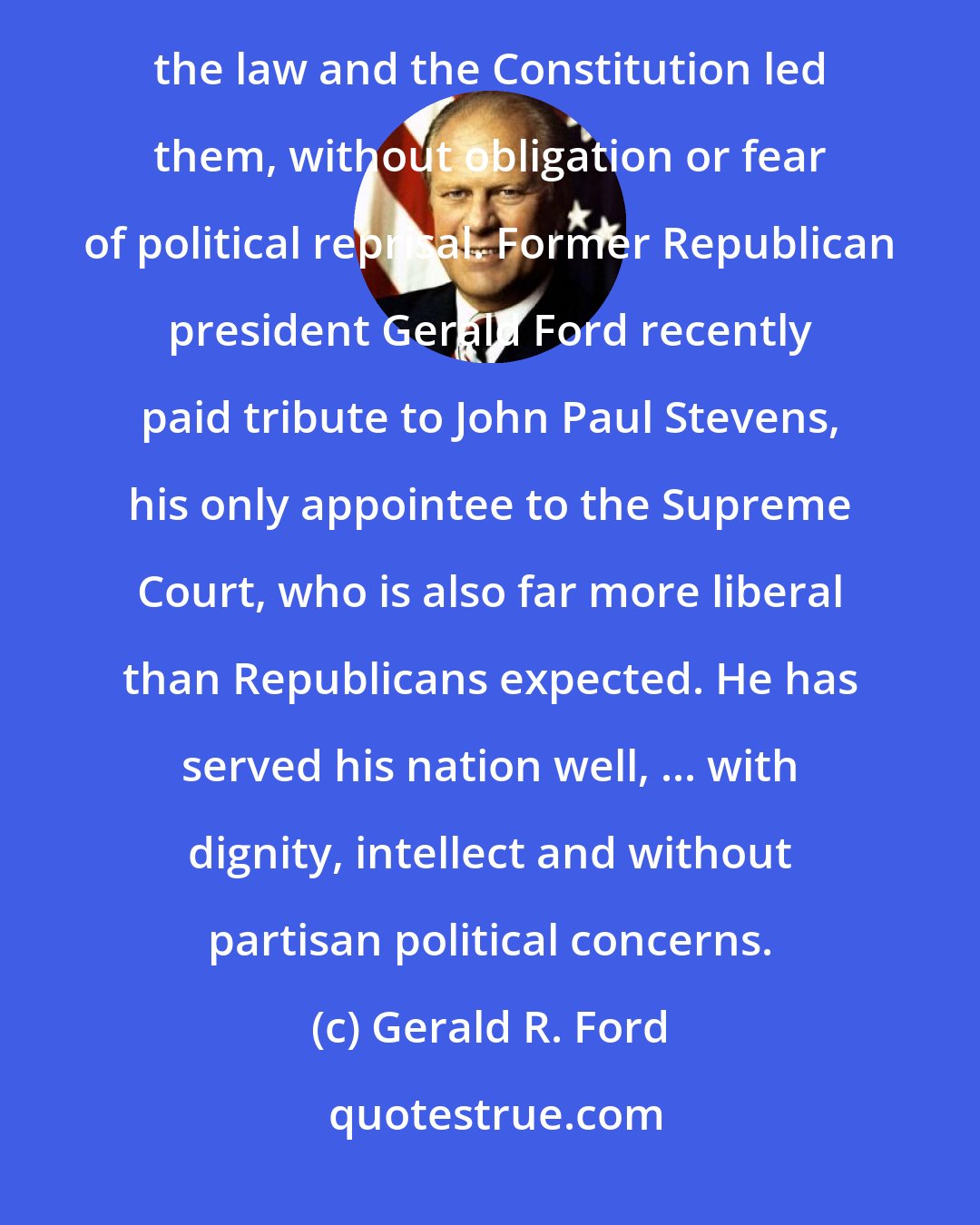 Gerald R. Ford: That, in part, is why the Constitution's framers gave justices life tenure ? to enable them to rule wherever the law and the Constitution led them, without obligation or fear of political reprisal. Former Republican president Gerald Ford recently paid tribute to John Paul Stevens, his only appointee to the Supreme Court, who is also far more liberal than Republicans expected. He has served his nation well, ... with dignity, intellect and without partisan political concerns.