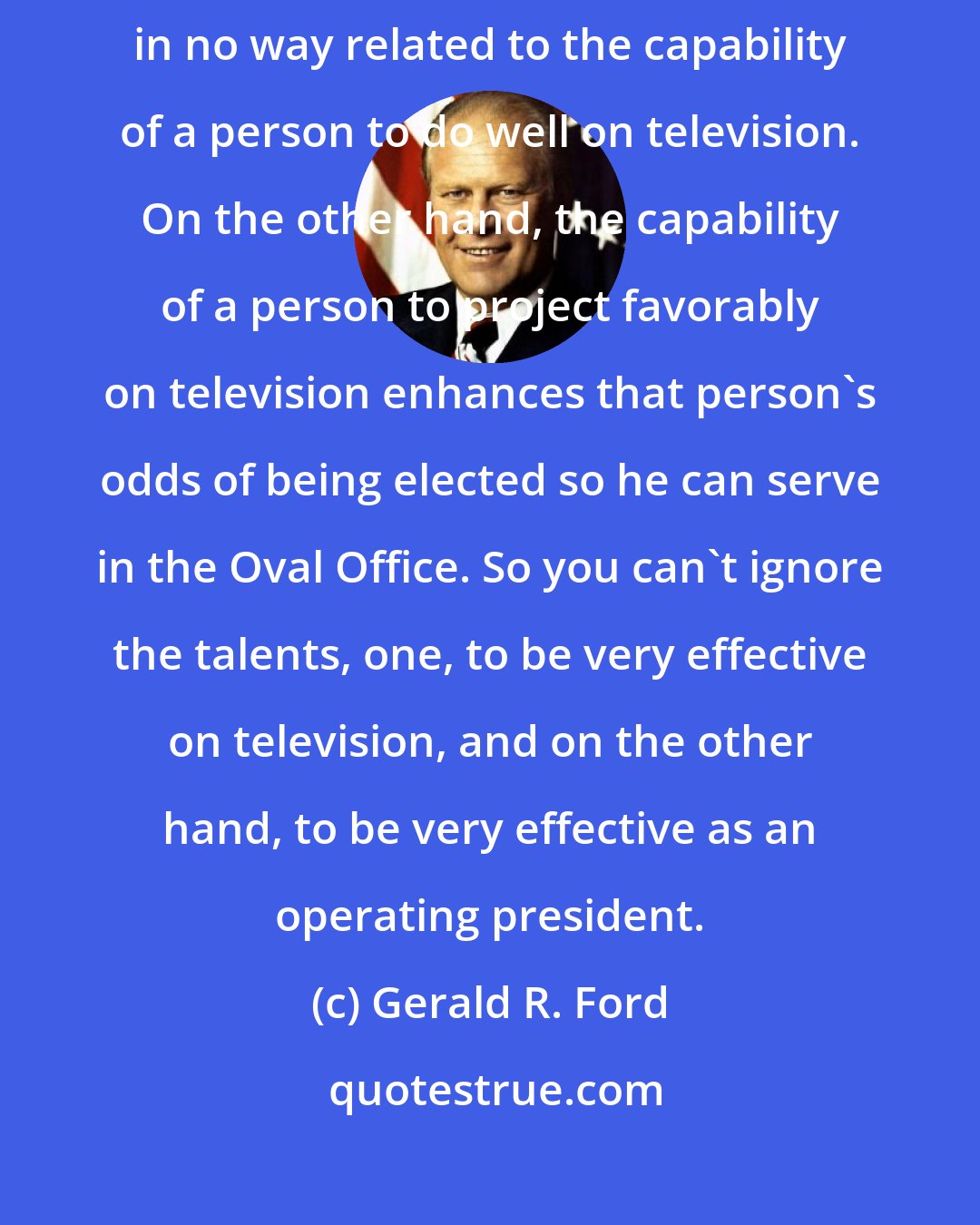 Gerald R. Ford: The tough decisions that a president has to make in the Oval Office are in no way related to the capability of a person to do well on television. On the other hand, the capability of a person to project favorably on television enhances that person's odds of being elected so he can serve in the Oval Office. So you can't ignore the talents, one, to be very effective on television, and on the other hand, to be very effective as an operating president.