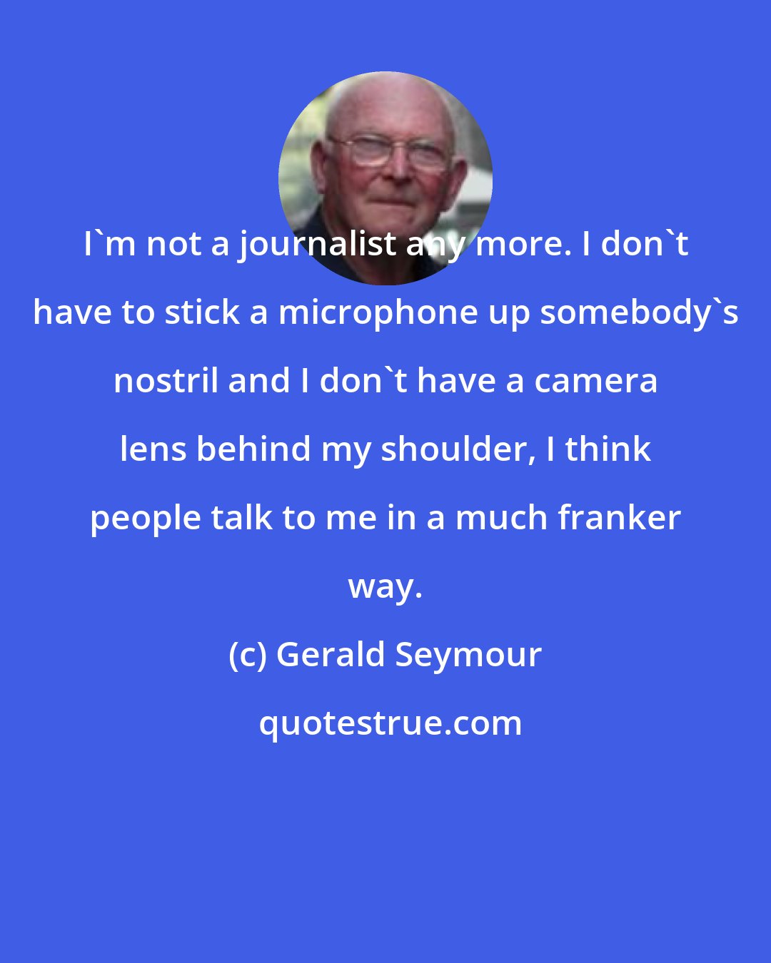 Gerald Seymour: I'm not a journalist any more. I don't have to stick a microphone up somebody's nostril and I don't have a camera lens behind my shoulder, I think people talk to me in a much franker way.