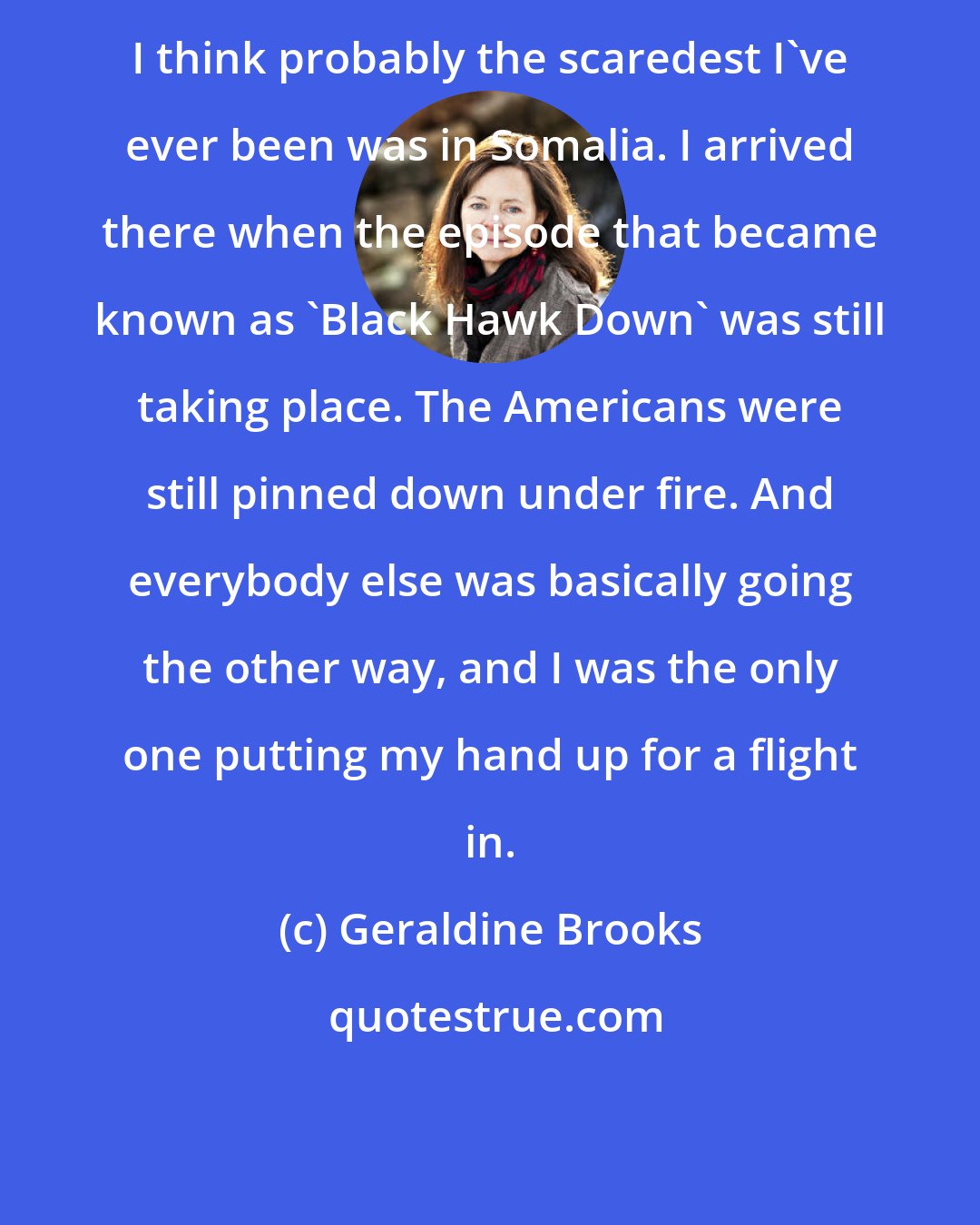 Geraldine Brooks: I think probably the scaredest I've ever been was in Somalia. I arrived there when the episode that became known as 'Black Hawk Down' was still taking place. The Americans were still pinned down under fire. And everybody else was basically going the other way, and I was the only one putting my hand up for a flight in.