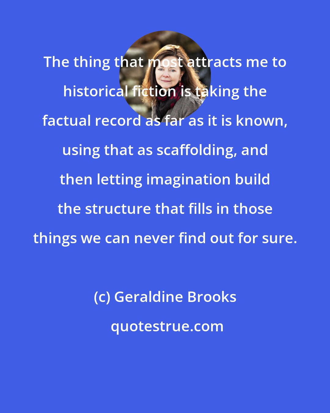 Geraldine Brooks: The thing that most attracts me to historical fiction is taking the factual record as far as it is known, using that as scaffolding, and then letting imagination build the structure that fills in those things we can never find out for sure.