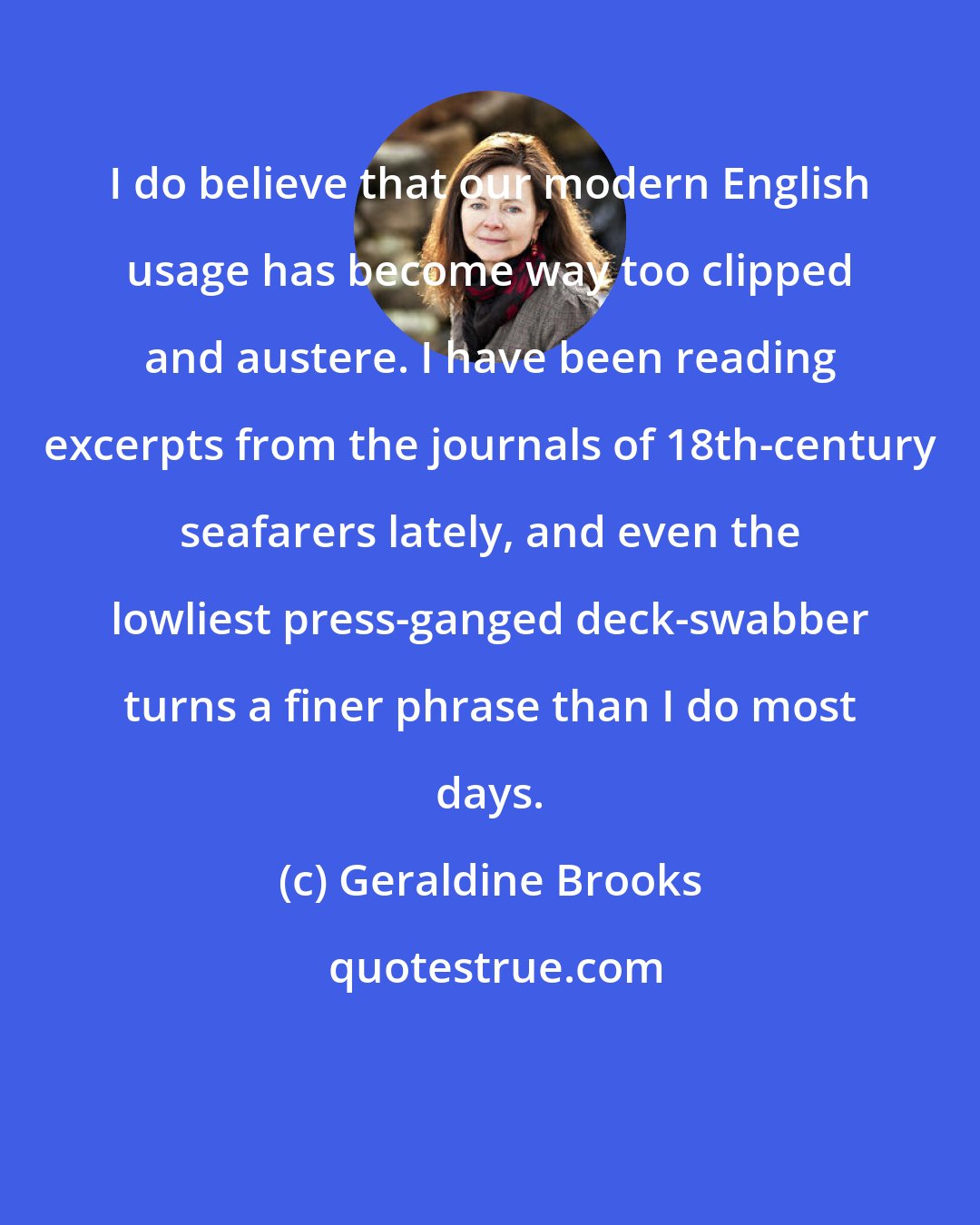 Geraldine Brooks: I do believe that our modern English usage has become way too clipped and austere. I have been reading excerpts from the journals of 18th-century seafarers lately, and even the lowliest press-ganged deck-swabber turns a finer phrase than I do most days.