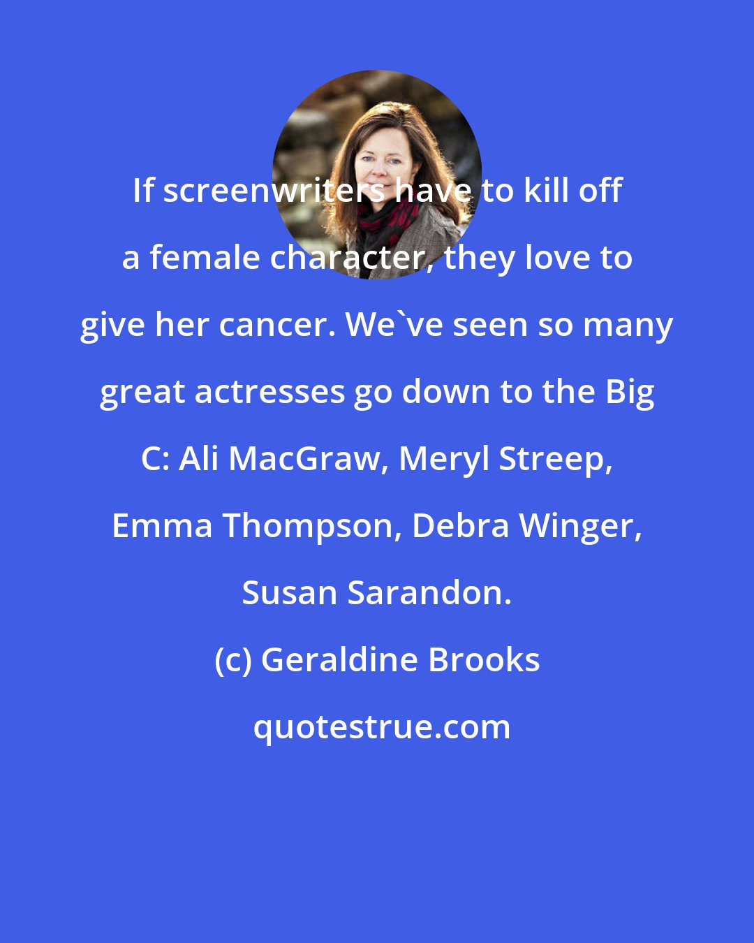 Geraldine Brooks: If screenwriters have to kill off a female character, they love to give her cancer. We've seen so many great actresses go down to the Big C: Ali MacGraw, Meryl Streep, Emma Thompson, Debra Winger, Susan Sarandon.