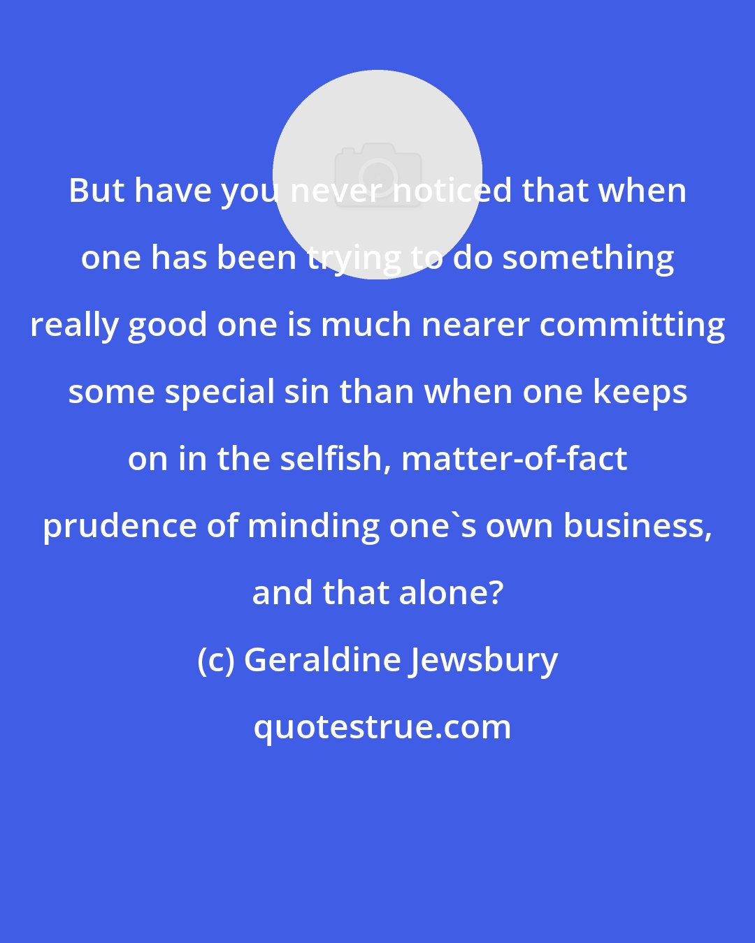 Geraldine Jewsbury: But have you never noticed that when one has been trying to do something really good one is much nearer committing some special sin than when one keeps on in the selfish, matter-of-fact prudence of minding one's own business, and that alone?