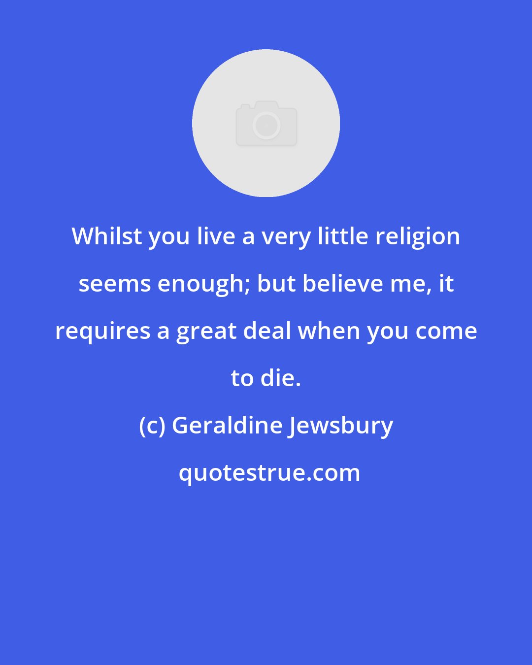 Geraldine Jewsbury: Whilst you live a very little religion seems enough; but believe me, it requires a great deal when you come to die.