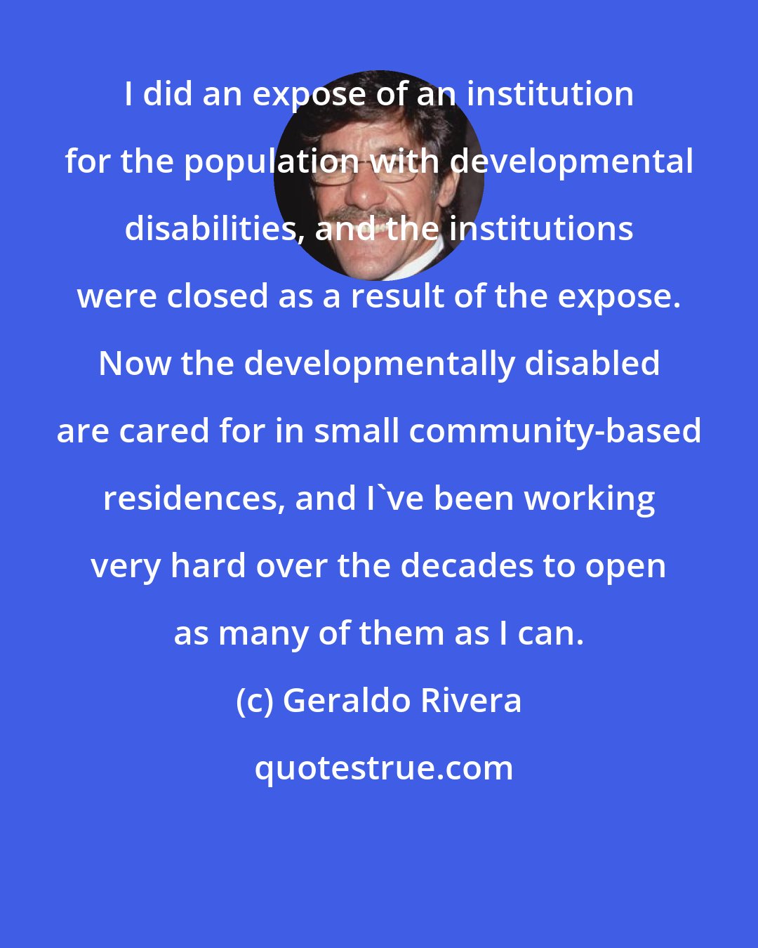 Geraldo Rivera: I did an expose of an institution for the population with developmental disabilities, and the institutions were closed as a result of the expose. Now the developmentally disabled are cared for in small community-based residences, and I've been working very hard over the decades to open as many of them as I can.