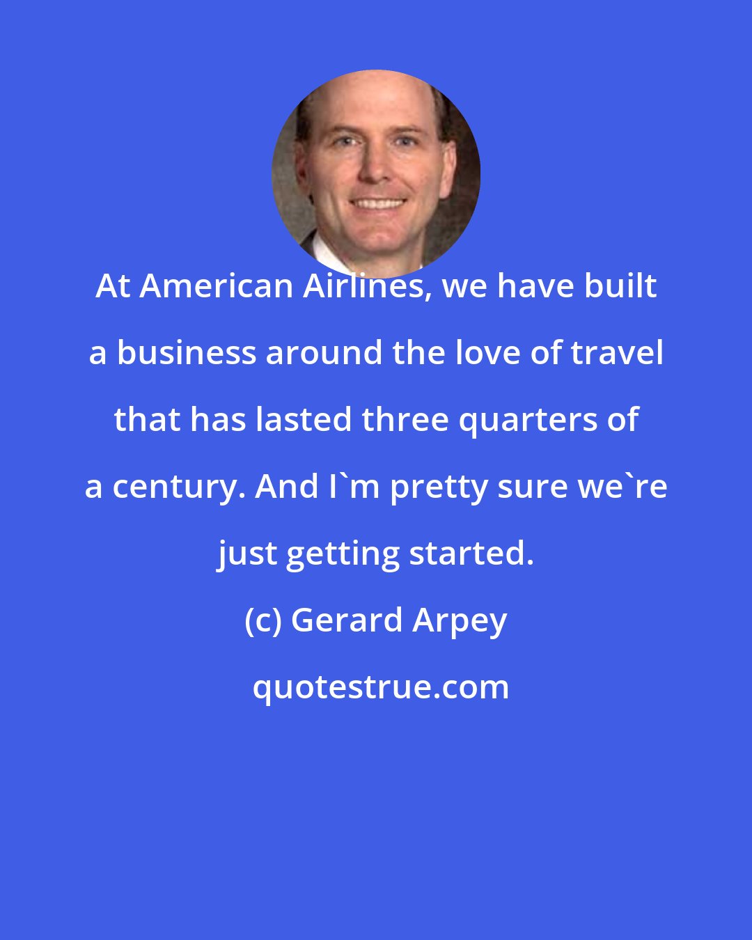 Gerard Arpey: At American Airlines, we have built a business around the love of travel that has lasted three quarters of a century. And I'm pretty sure we're just getting started.