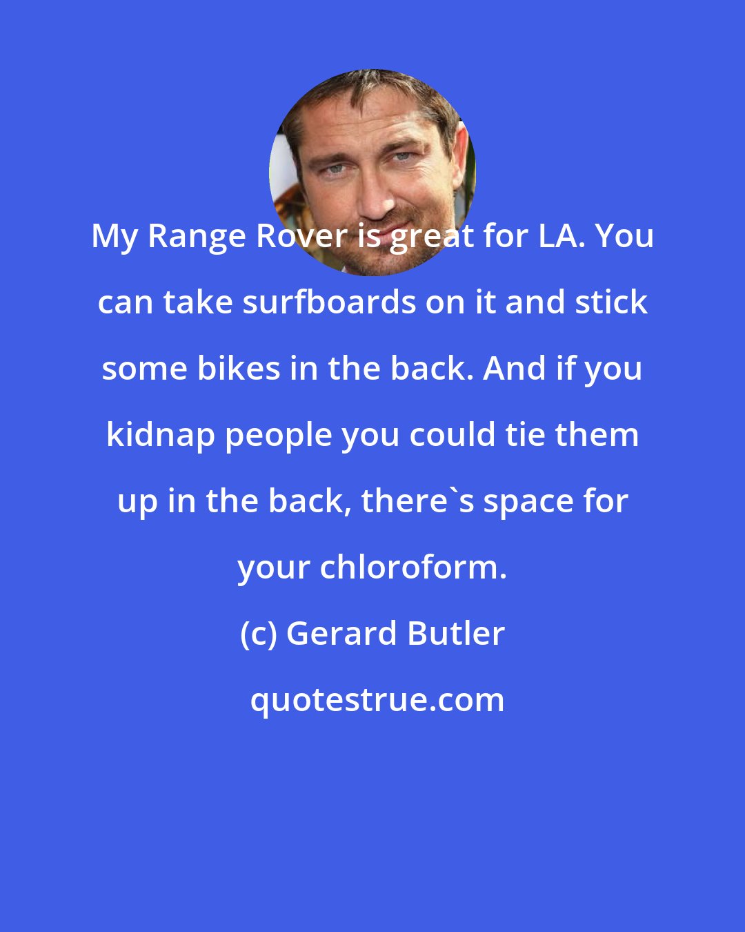 Gerard Butler: My Range Rover is great for LA. You can take surfboards on it and stick some bikes in the back. And if you kidnap people you could tie them up in the back, there's space for your chloroform.