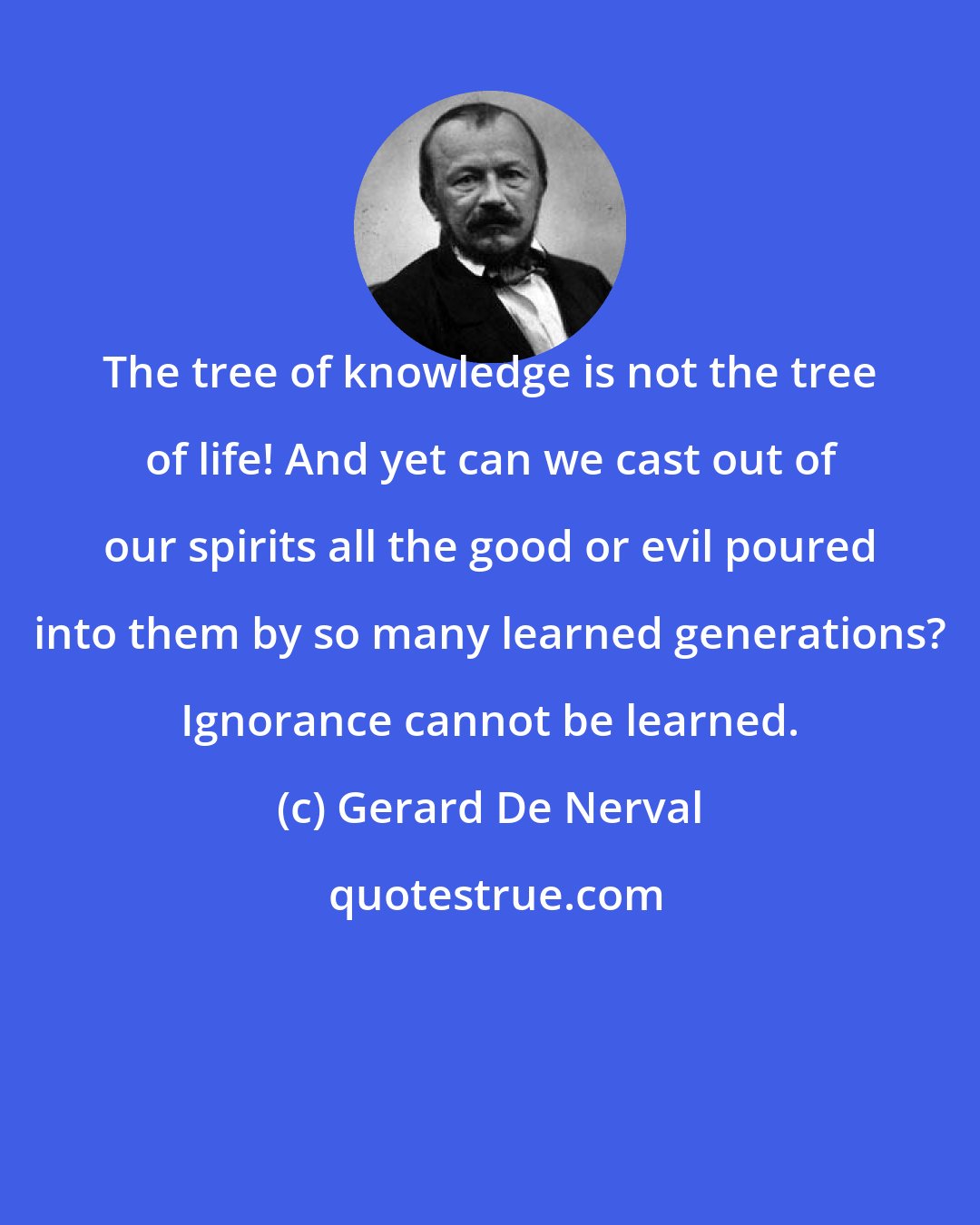 Gerard De Nerval: The tree of knowledge is not the tree of life! And yet can we cast out of our spirits all the good or evil poured into them by so many learned generations? Ignorance cannot be learned.
