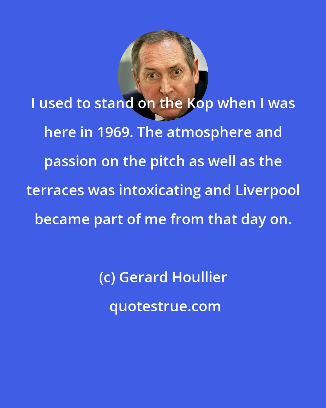 Gerard Houllier: I used to stand on the Kop when I was here in 1969. The atmosphere and passion on the pitch as well as the terraces was intoxicating and Liverpool became part of me from that day on.