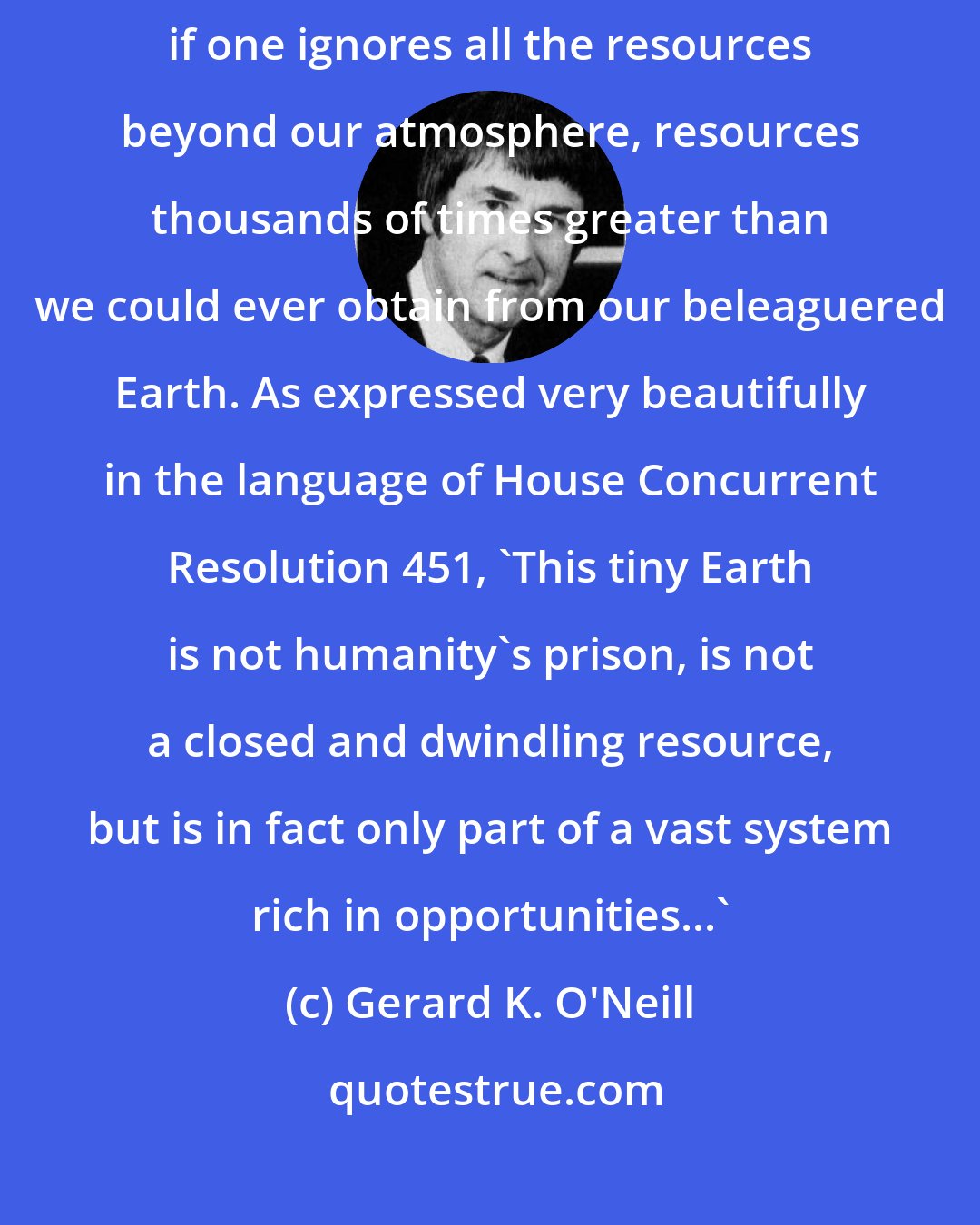 Gerard K. O'Neill: The fatalism of the limits-to-growth alternative is reasonable only if one ignores all the resources beyond our atmosphere, resources thousands of times greater than we could ever obtain from our beleaguered Earth. As expressed very beautifully in the language of House Concurrent Resolution 451, 'This tiny Earth is not humanity's prison, is not a closed and dwindling resource, but is in fact only part of a vast system rich in opportunities...'