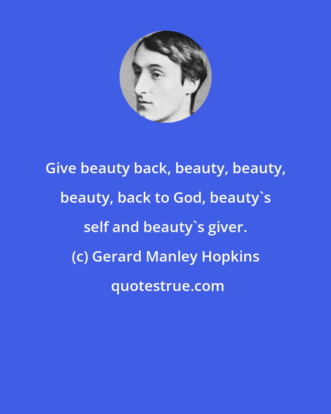 Gerard Manley Hopkins: Give beauty back, beauty, beauty, beauty, back to God, beauty's self and beauty's giver.